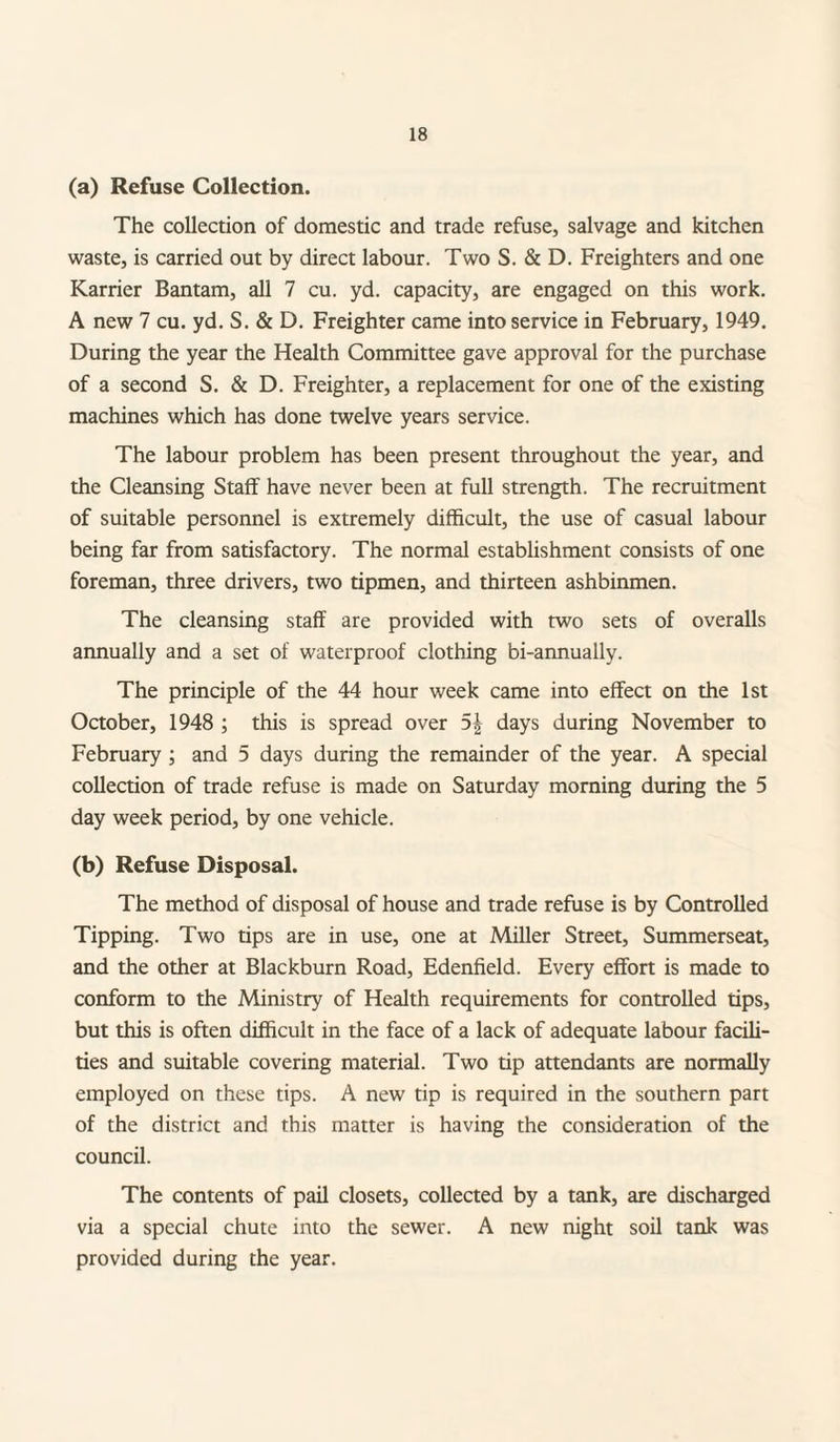(a) Refuse Collection. The collection of domestic and trade refuse, salvage and kitchen waste, is carried out by direct labour. Two S. & D. Freighters and one Karrier Bantam, all 7 cu. yd. capacity, are engaged on this work. A new 7 cu. yd. S. & D. Freighter came into service in February, 1949. During the year the Health Committee gave approval for the purchase of a second S. & D. Freighter, a replacement for one of the existing machines which has done twelve years service. The labour problem has been present throughout the year, and the Cleansing Staff have never been at full strength. The recruitment of suitable personnel is extremely difficult, the use of casual labour being far from satisfactory. The normal establishment consists of one foreman, three drivers, two tipmen, and thirteen ashbinmen. The cleansing staff are provided with two sets of overalls annually and a set of waterproof clothing bi-annually. The principle of the 44 hour week came into effect on the 1st October, 1948 ; this is spread over 5\ days during November to February ; and 5 days during the remainder of the year. A special collection of trade refuse is made on Saturday morning during the 5 day week period, by one vehicle. (b) Refuse Disposal. The method of disposal of house and trade refuse is by Controlled Tipping. Two tips are in use, one at Miller Street, Summerseat, and the other at Blackburn Road, Edenfield. Every effort is made to conform to the Ministry of Health requirements for controlled tips, but this is often difficult in the face of a lack of adequate labour facili¬ ties and suitable covering material. Two tip attendants are normally employed on these tips. A new tip is required in the southern part of the district and this matter is having the consideration of the council. The contents of pail closets, collected by a tank, are discharged via a special chute into the sewer. A new night soil tank was provided during the year.