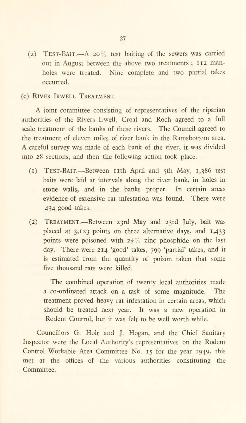 (2) Test-Bait.—A 20% test baiting of the sewers was carried out in August between the above two treatments ; 112 man¬ holes were treated. Nine complete and two partial takes occurred. (c) River Irwell Treatment. A joint committee consisting of representatives of the riparian authorities of the Rivers Irwell, Croal and Roch agreed to a full scale treatment of the banks of these rivers. The Council agreed to the treatment of eleven miles of river bank in the Ramsbottom area. A careful survey was made of each bank of the river, it was divided into 28 sections, and then the following action took place. (1) Test-Bait.—Between nth April and 5th May, 1,386 test baits were laid at intervals along the river bank, in holes in stone walls, and in the banks proper. In certain areas evidence of extensive rat infestation was found. There were 434 good takes. (2) Treatment.—Between 23rd May and 23rd July, bait was placed at 3,123 points on three alternative days, and 1,433 points were poisoned with 2j% zinc phosphide on the last day. There were 214 ‘good’ takes, 799 ‘partial’ takes, and it is estimated from the quantity of poison taken that some five thousand rats were killed. The combined operation of twenty local authorities made a co-ordinated attack on a task of some magnitude. The treatment proved heavy rat infestation in certain areas, which should be treated next year. It was a new operation in Rodent Control, but it was felt to be well worth while. Councillors G. Holt and J. Hogan, and the Chief Sanitary Inspector were the Local Authority’s representatives on the Rodent Control Workable Area Committee No. 15 for the year 1949, this met at the offices of the various authorities constituting the Committee.