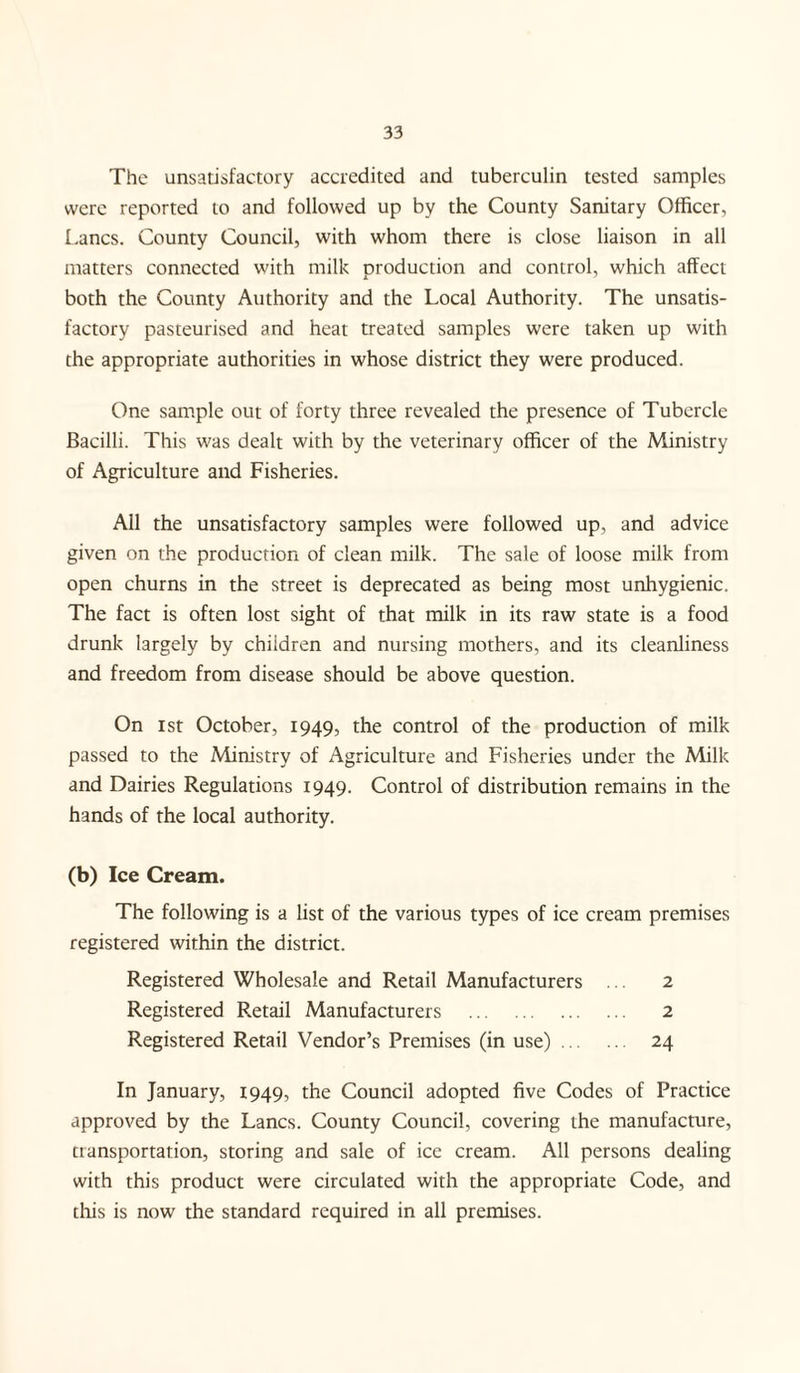 The unsatisfactory accredited and tuberculin tested samples were reported to and followed up by the County Sanitary Officer, Lancs. County Council, with whom there is close liaison in all matters connected with milk production and control, which affect both the County Authority and the Local Authority. The unsatis¬ factory pasteurised and heat treated samples were taken up with the appropriate authorities in whose district they were produced. One sample out of forty three revealed the presence of Tubercle Bacilli. This was dealt with by the veterinary officer of the Ministry of Agriculture and Fisheries. All the unsatisfactory samples were followed up, and advice given on the production of clean milk. The sale of loose milk from open churns in the street is deprecated as being most unhygienic. The fact is often lost sight of that milk in its raw state is a food drunk largely by children and nursing mothers, and its cleanliness and freedom from disease should be above question. On ist October, 1949, the control of the production of milk passed to the Ministry of Agriculture and Fisheries under the Milk and Dairies Regulations 1949. Control of distribution remains in the hands of the local authority. (b) Ice Cream. The following is a list of the various types of ice cream premises registered within the district. Registered Wholesale and Retail Manufacturers ... 2 Registered Retail Manufacturers . 2 Registered Retail Vendor’s Premises (in use). 24 In January, 1949, the Council adopted five Codes of Practice approved by the Lancs. County Council, covering the manufacture, transportation, storing and sale of ice cream. All persons dealing with this product were circulated with the appropriate Code, and this is now the standard required in all premises.