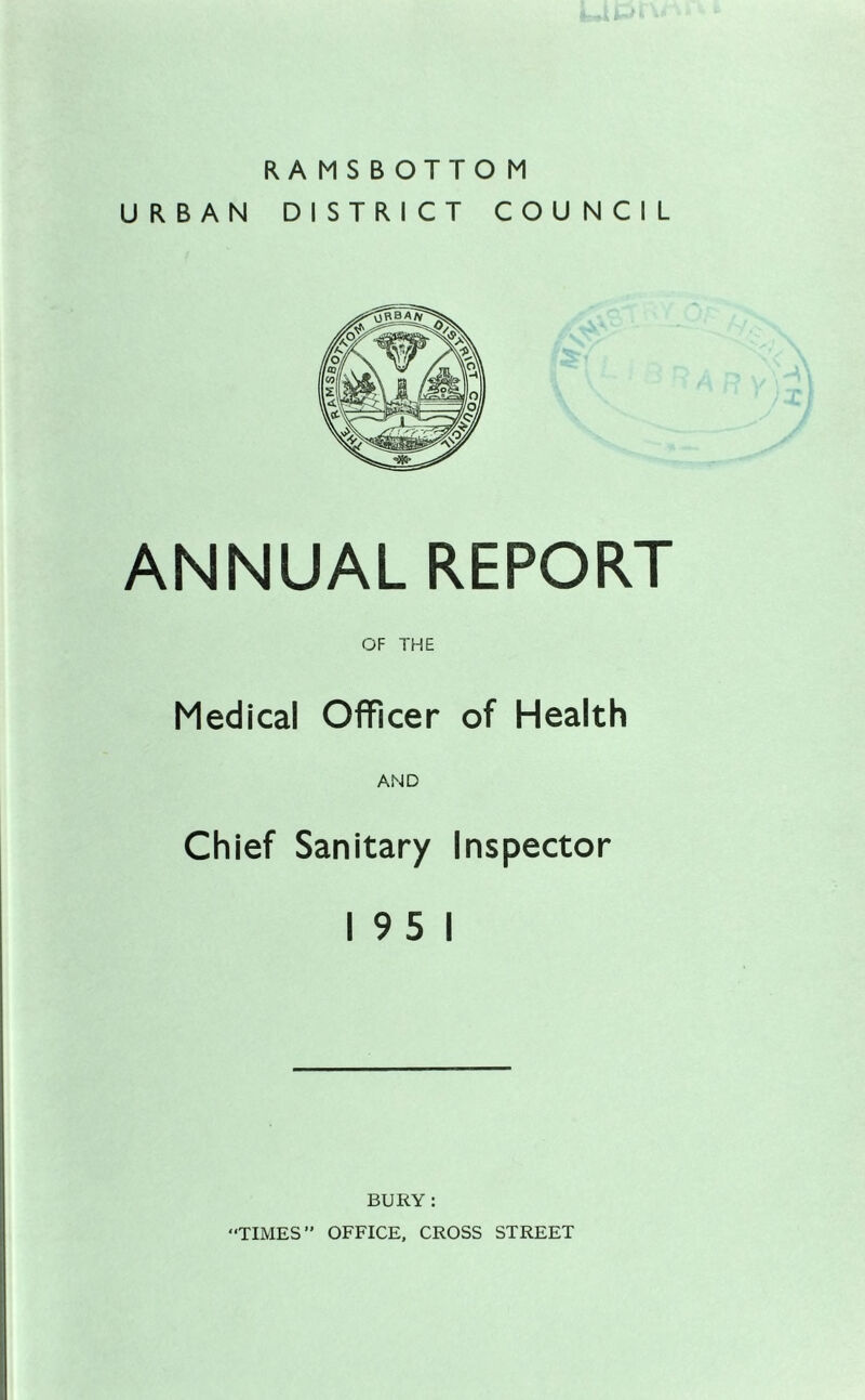 RAMSBOTTOM URBAN DISTRICT COUNCIL ANNUAL REPORT OF THE Medical Officer of Health AND Chief Sanitary Inspector 19 5 1 BURY : TIMES” OFFICE, CROSS STREET