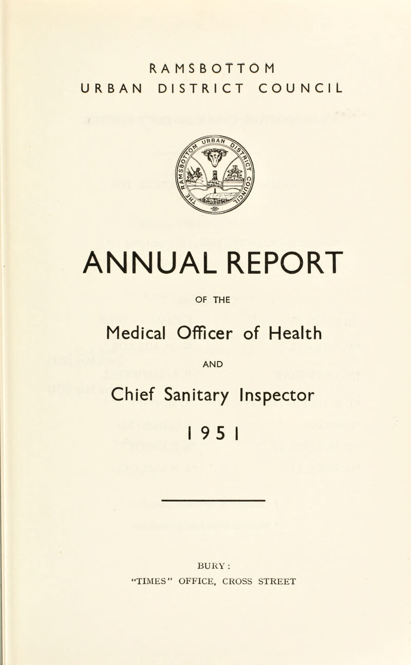 RAMSBOTTOM URBAN DISTRICT COUNCIL ANNUAL REPORT OF THE Medical Officer of Health AND Chief Sanitary Inspector 195 1 BURY : TIMES” OFFICE, CROSS STREET