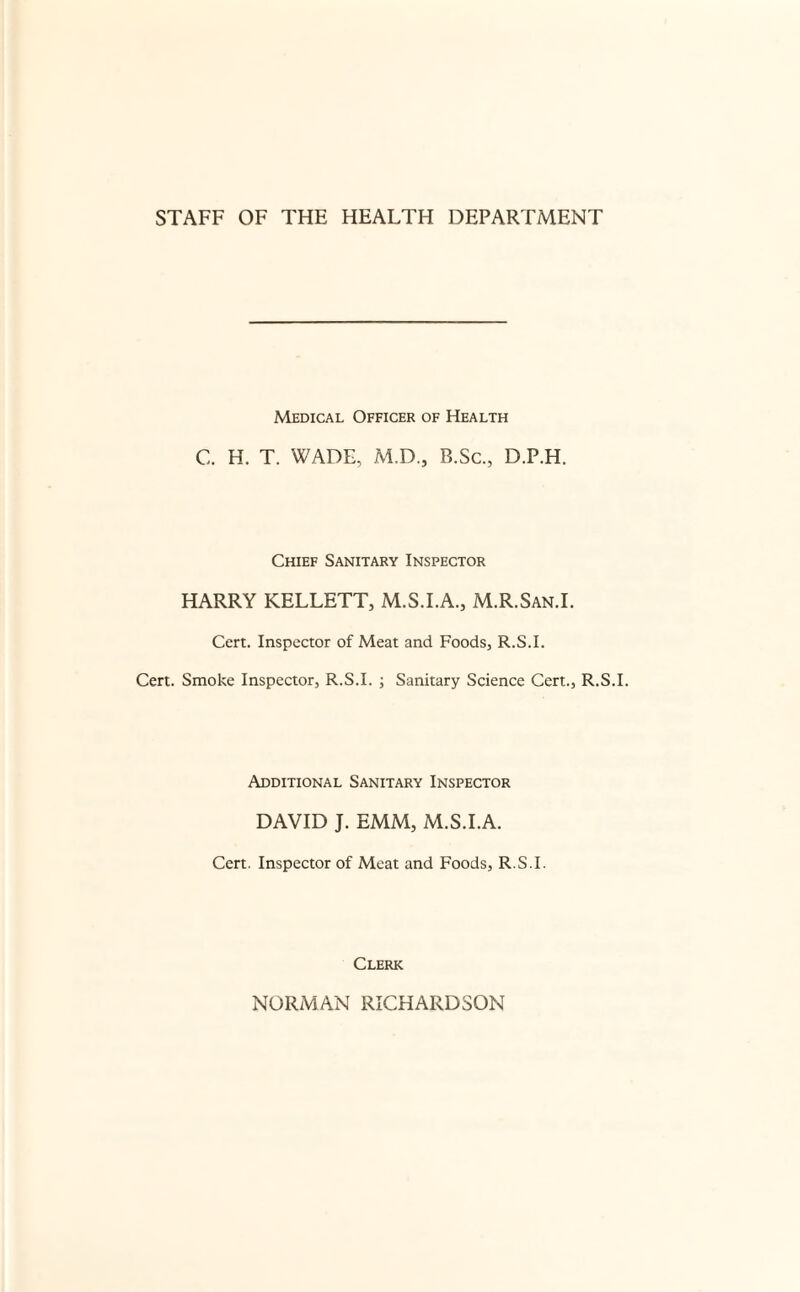 Medical Officer of Health C. H. T. WADE, M.D., B.Sc., D.P.H. Chief Sanitary Inspector HARRY KELLETT, M.S.I.A., M.R.San.L Cert. Inspector of Meat and Foods, R.S.I. Cert. Smoke Inspector, R.S.I. ; Sanitary Science Cert., R.S.I. Additional Sanitary Inspector DAVID J. EMM, M.S.I.A. Cert. Inspector of Meat and Foods, R.S.I. Clerk NORMAN RICHARDSON