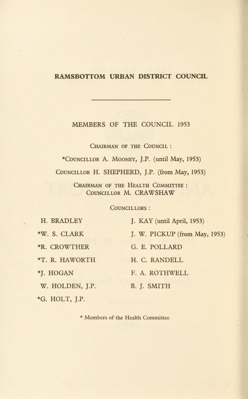 RAMSBOTTOM URBAN DISTRICT COUNCIL MEMBERS OF THE COUNCIL 1953 Chairman of the Council : *CouNCiLLOR A. Mooney, J.P. (until May, 1953) Councillor H. SHEPHERD, J.P. (from May, 1953) Chairman of the Health Committee : Councillor M. CRAWSHAW Councillors : H. BRADLEY J. KAY (until April, 1953) *W. S. CLARK J. W. PICKUP (from May, 1953) *R. CROWTHER G. E. POLLARD *T. R. HAWORTH H. C. RANDELL *J. HOGAN F. A. ROTHWELL W. HOLDEN, J.P. B. J. SMITH *G. HOLT, J.P. * Members of the Health Committee