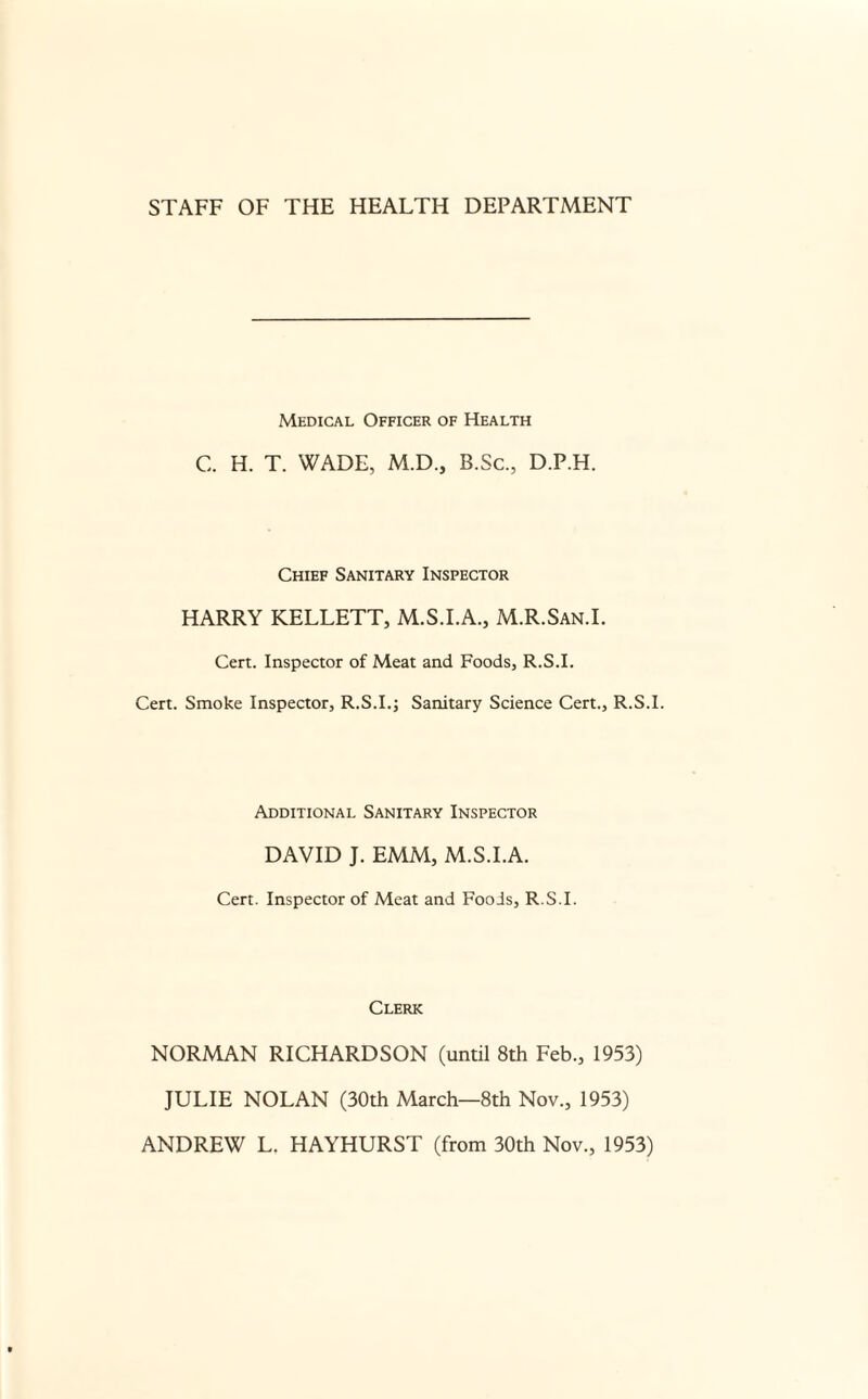 Medical Officer of Health C. H. T. WADE, M.D., B.Sc., D.P.H. Chief Sanitary Inspector HARRY KELLETT, M.S.I.A., M.R.San.I. Cert. Inspector of Meat and Foods, R.S.I. Cert. Smoke Inspector, R.S.I.; Sanitary Science Cert., R.S.I. Additional Sanitary Inspector DAVID J. EMM, M.S.I.A. Cert. Inspector of Meat and Foods, R.S.I. Clerk NORMAN RICHARDSON (until 8th Feb., 1953) JULIE NOLAN (30th March—8th Nov., 1953) ANDREW L. HAYHURST (from 30th Nov., 1953)