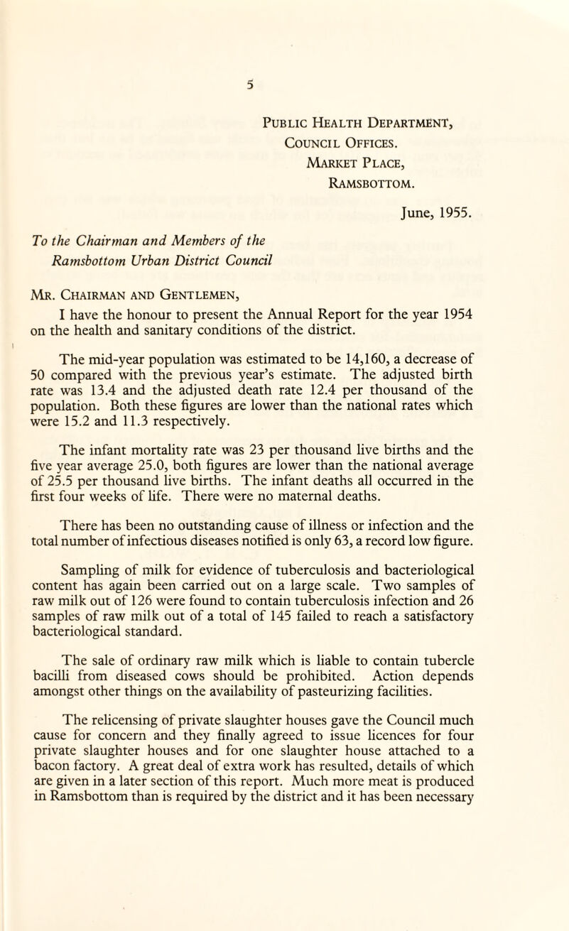 Public Health Department, Council Offices. Market Place, Ramsbottom. June, 1955. To the Chairman and Members of the Ramsbottom Urban District Council Mr. Chairman and Gentlemen, I have the honour to present the Annual Report for the year 1954 on the health and sanitary conditions of the district. The mid-year population was estimated to be 14,160, a decrease of 50 compared with the previous year’s estimate. The adjusted birth rate was 13.4 and the adjusted death rate 12.4 per thousand of the population. Both these figures are lower than the national rates which were 15.2 and 11.3 respectively. The infant mortality rate was 23 per thousand live births and the five year average 25.0, both figures are lower than the national average of 25.5 per thousand live births. The infant deaths all occurred in the first four weeks of hfe. There were no maternal deaths. There has been no outstanding cause of illness or infection and the total number of infectious diseases notified is only 63, a record low figure. Sampling of milk for evidence of tuberculosis and bacteriological content has again been carried out on a large scale. Two samples of raw milk out of 126 were found to contain tuberculosis infection and 26 samples of raw milk out of a total of 145 failed to reach a satisfactory bacteriological standard. The sale of ordinary raw milk which is liable to contain tubercle bacilli from diseased cows should be prohibited. Action depends amongst other things on the availability of pasteurizing facilities. The relicensing of private slaughter houses gave the Council much cause for concern and they finally agreed to issue licences for four private slaughter houses and for one slaughter house attached to a bacon factory. A great deal of extra work has resulted, details of which are given in a later section of this report. Much more meat is produced in Ramsbottom than is required by the district and it has been necessary