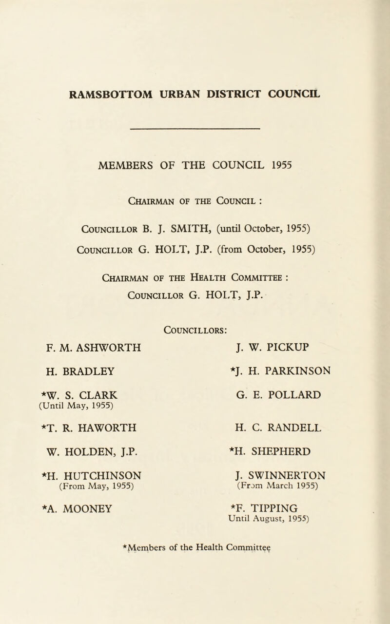 RAMSBOTTOM URBAN DISTRICT COUNCIL MEMBERS OF THE COUNCIL 1955 Chairman of the Council : Councillor B. J. SMITH, (until October, 1955) Councillor G. HOLT, J.P. (from October, 1955) Chairman of the Health Committee : Councillor G. HOLT, J.P. F. M. ASHWORTH Councillors: J. W. PICKUP H. BRADLEY *J. H. PARKINSON *W. S. CLARK (Until May, 1955) G. E. POLLARD *T. R. HAWORTH H. C. RANDELL W. HOLDEN, J.P. *H. SHEPHERD *H. HUTCHINSON (From May, 1955) J. SWINNERTON (From March 1955) *A. MOONEY *F. TIPPING Until August, 1955) * Members of the Health Committee