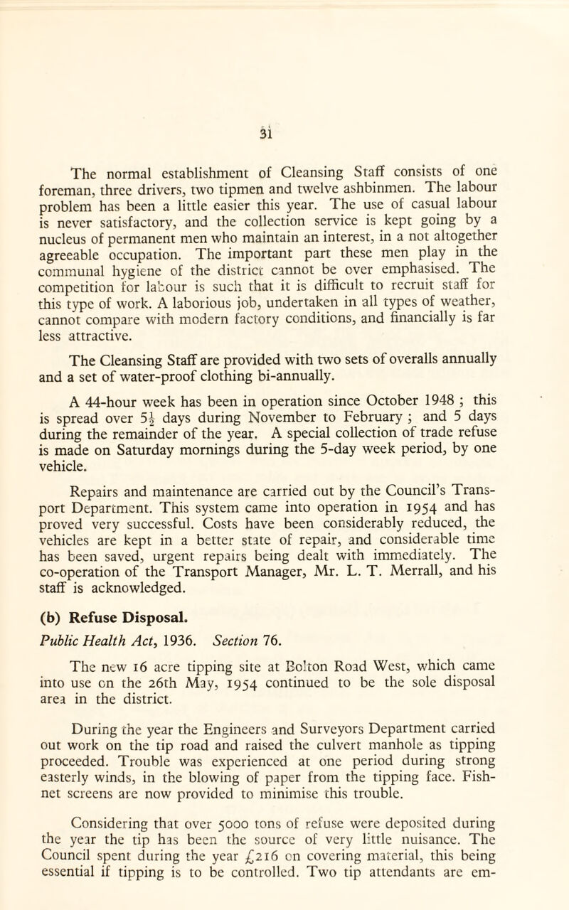 The normal establishment of Cleansing Staff consists of one foreman, three drivers, two tipmen and twelve ashbinmen. The labour problem has been a little easier this year. The use of casual labour is never satisfactory, and the collection service is kept going by a nucleus of permanent men who maintain an interest, in a not altogether agreeable occupation. The important part these men play in the communal hygiene of the district cannot be ever emphasised. The competition for labour is such that it is difficult to recruit staff for this type of work. A laborious job, undertaken in all types of weather, cannot compare with modern factory conditions, and financially is far less attractive. The Cleansing Staff are provided with two sets of overalls annually and a set of water-proof clothing bi-annually. A 44-hour week has been in operation since October 1948 ; this is spread over 5| days during November to February ; and 5 days during the remainder of the year. A special collection of trade refuse is made on Saturday mornings during the 5-day week period, by one vehicle. Repairs and maintenance are carried cut by the Council’s Trans¬ port Department. This system came into operation in 1954 and has proved very successful. Costs have been considerably reduced, the vehicles are kept in a better state of repair, and considerable time has been saved, urgent repairs being dealt with immediately. The co-operation of the Transport Manager, Mr. L. T. Merrall, and his staff is acknowledged. (b) Refuse Disposal. Public Health Act, 1936. Section 76. The new 16 acre tipping site at Bolton Road West, which came into use on the 26th May, 1954 continued to be the sole disposal area in the district. During the year the Engineers and Surveyors Department carried out work on the tip road and raised the culvert manhole as tipping proceeded. Trouble was experienced at one period during strong easterly winds, in the blowing of paper from the tipping face. Fish¬ net screens are now provided to minimise this trouble. Considering that over 5000 tons of refuse were deposited during the year the tip has been the source of very little nuisance. The Council spent during the year £216 on covering material, this being essential if tipping is to be controlled. Two tip attendants are em-