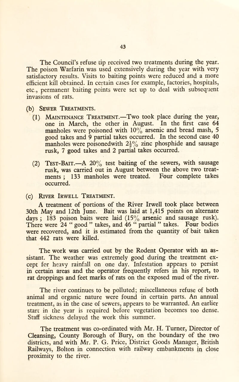 The Council’s refuse dp received two treatments during the year. The poison Warfarin was used extensively during the year with very satisfactory results. Visits to baiting points were reduced and a more efficient kill obtained. In certain cases for example, factories, hospitals, etc., permanent baiting points were set up to deal with subsequent invasions of rats. (b) Sewer Treatments. (1) Maintenance Treatment.—Two took place during the year, one in March, the other in August. In the first case 64 manholes were poisoned with 10% arsenic and bread mash, 5 good takes and 9 partial takes occurred. In the second case 40 manholes were poisonedwith 2|% zinc phosphide and sausage rusk, 7 good takes and 2 partial takes occurred. (2) Test-Bait.—A 20% test baiting of the sewers, with sausage rusk, was carried out in August between the above two treat¬ ments ; 133 manholes were treated. Four complete takes occurred. (c) River Irwell Treatment. A treatment of portions of the River Irwell took place between 30th May and 12th June. Bait was laid at 1,415 points on alternate days ; 183 poison baits were laid (15% arsenic and sausage rusk). There were 24 “ good ” takes, and 46 “ partial ” takes. Four bodies were recovered, and it is estimated from the quantity of bait taken that 442 rats were killed. The work was carried out by the Rodent Operator with an as¬ sistant. The weather was extremely good during the treatment ex¬ cept for heavy rainfall on one day. Infestation appears to persist in certain areas and the operator frequently refers in his report, to rat droppings and feet marks of rats on the exposed mud of the river. The river continues to be polluted; miscellaneous refuse of both animal and organic nature were found in certain parts. An annual treatment, as in the case of sewers, appears to be warranted. An earlier start in the year is required before vegetation becomes too dense. Staff sickness delayed the work this summer. The treatment was co-ordinated with Mr. H. Turner, Director of Cleansing, County Borough of Bury, on the boundary of the two districts, and with Mr. P. G. Price, District Goods Manager, British Railways, Bolton in connection with railway embankments in close proximity to the river.