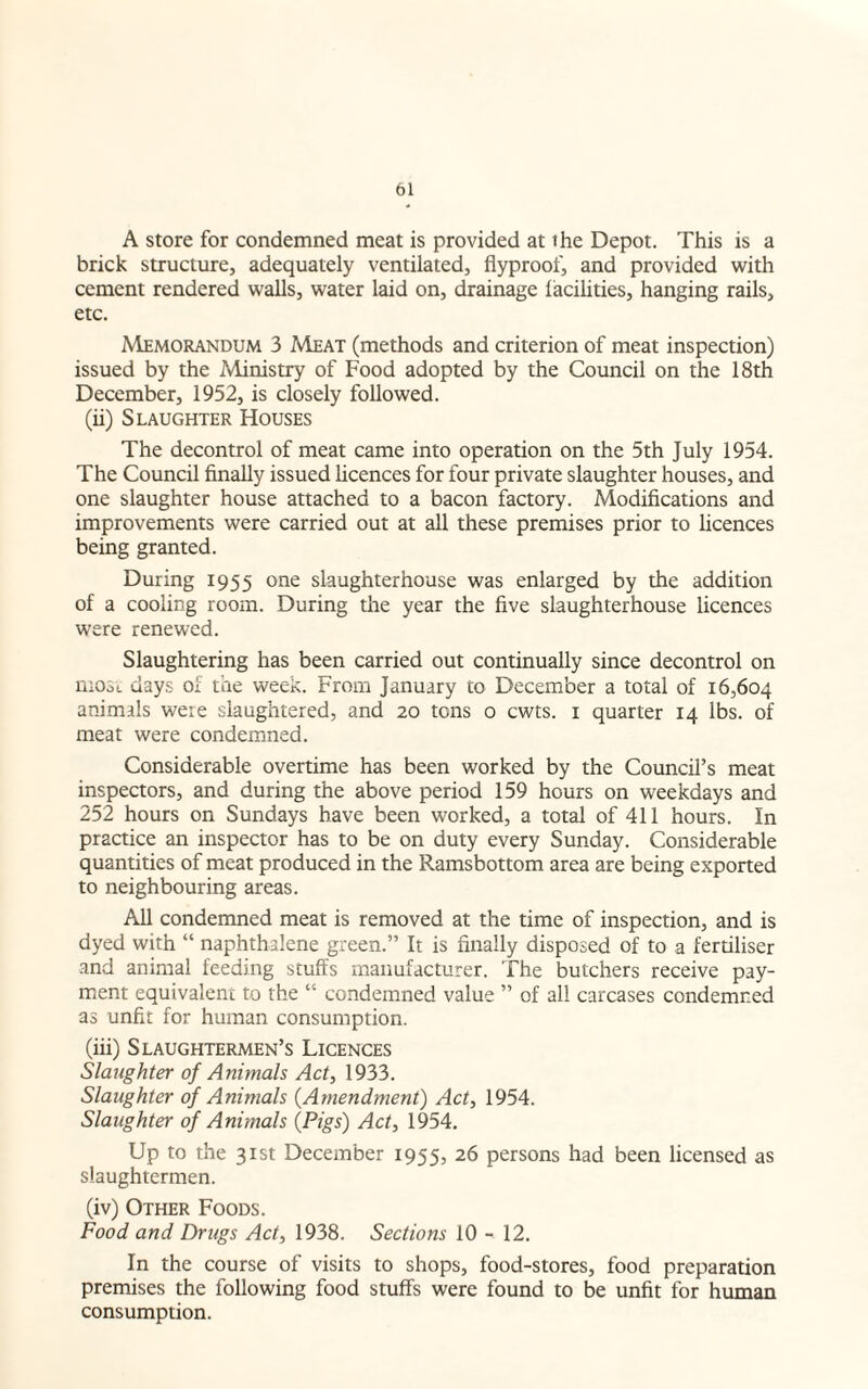 A store for condemned meat is provided at the Depot. This is a brick structure, adequately ventilated, flyproof, and provided with cement rendered walls, water laid on, drainage facilities, hanging rails, etc. Memorandum 3 Meat (methods and criterion of meat inspection) issued by the Ministry of Food adopted by the Council on the 18th December, 1952, is closely followed. (ii) Slaughter Houses The decontrol of meat came into operation on the 5th July 1954. The Council finally issued licences for four private slaughter houses, and one slaughter house attached to a bacon factory. Modifications and improvements were carried out at all these premises prior to licences being granted. During 1955 one slaughterhouse was enlarged by the addition of a cooling room. During the year the five slaughterhouse licences were renewed. Slaughtering has been carried out continually since decontrol on nrosi days of the week. From January to December a total of 16,604 animals were slaughtered, and 20 tons o cwts. 1 quarter 14 lbs. of meat were condemned. Considerable overtime has been worked by the Council’s meat inspectors, and during the above period 159 hours on weekdays and 252 hours on Sundays have been worked, a total of 411 hours. In practice an inspector has to be on duty every Sunday. Considerable quantities of meat produced in the Ramsbottom area are being exported to neighbouring areas. All condemned meat is removed at the time of inspection, and is dyed with “ naphthalene green.” It is finally disposed of to a fertiliser and animal feeding stuffs manufacturer. The butchers receive pay¬ ment equivalent to the “ condemned value ” of all carcases condemned as unfit for human consumption. (iii) Slaughtermen’s Licences Slaughter of Animals Act, 1933. Slaughter of Animals (Amendment) Act, 1954. Slaughter of Animals (Pigs) Act, 1954. Up to the 31st December 1955, 26 persons had been licensed as slaughtermen. (iv) Other Foods. Food and Drugs Act, 1938. Sections 10 - 12. In the course of visits to shops, food-stores, food preparation premises the following food stuffs were found to be unfit for human consumption.