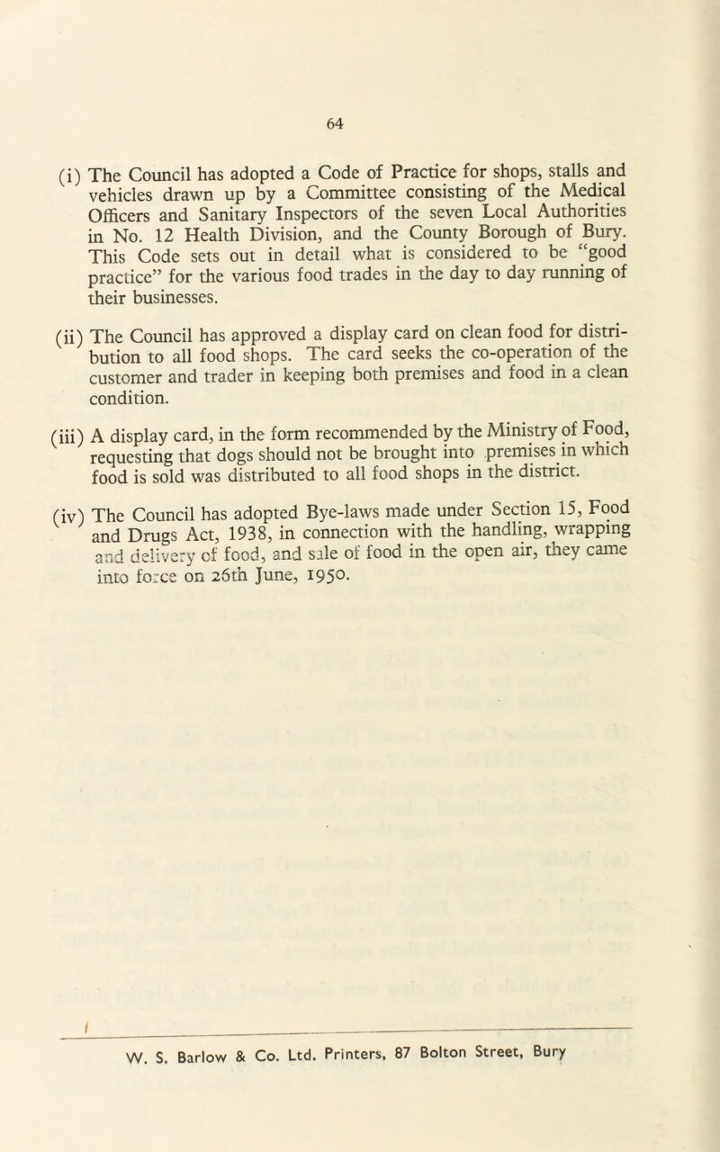 (i) The Council has adopted a Code of Practice for shops, stalls and vehicles drawn up by a Committee consisting of the Medical Officers and Sanitary Inspectors of the seven Local Authorities in No. 12 Health Division, and the County Borough of Bury. This Code sets out in detail what is considered to be “good practice” for the various food trades in the day to day running of their businesses. (ii) The Council has approved a display card on clean food for distri¬ bution to all food shops. The card seeks the co-operation of the customer and trader in keeping both premises and food in a clean condition. (iii) A display card, in the form recommended by the Ministry of Food, requesting that dogs should not be brought into premises in which food is sold was distributed to all food shops in the district. (iv) The Council has adopted Bye-laws made under Section 15, Food and Drugs Act, 1938, in connection with the handling, wrapping and delivery of food, and sale of food in the open air, they came into force on 26th June, 195°- 1 W. S. Barlow & Co. Ltd. Printers. 87 Bolton Street, Bury