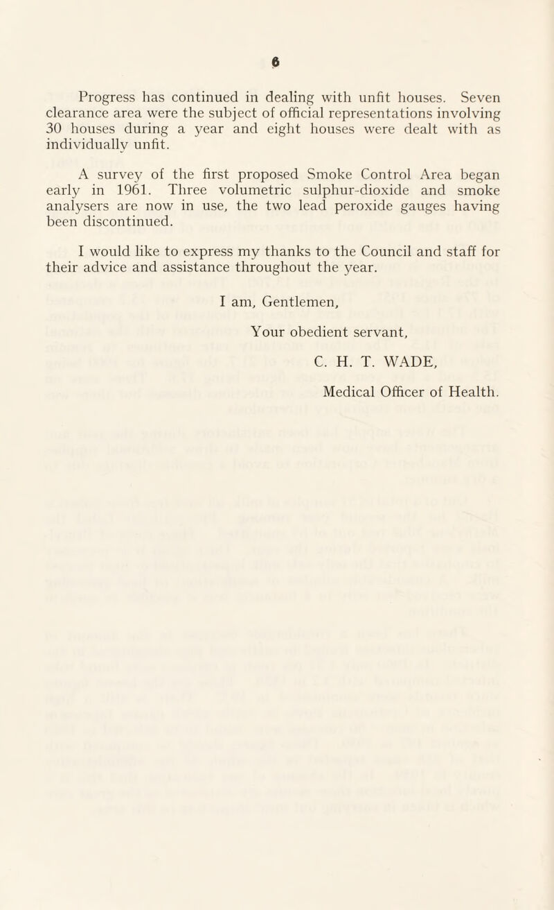 Progress has continued in dealing with unfit houses. Seven clearance area were the subject of official representations involving 30 houses during a year and eight houses were dealt with as individuallv unfit. A survey of the first proposed Smoke Control Area began early in 1961. Three volumetric sulphur-dioxide and smoke analysers are now in use, the two lead peroxide gauges having been discontinued. I would like to express my thanks to the Council and staff for their advice and assistance throughout the year. I am. Gentlemen, Your obedient servant, C. H. T. WADE, Medical Officer of Health.