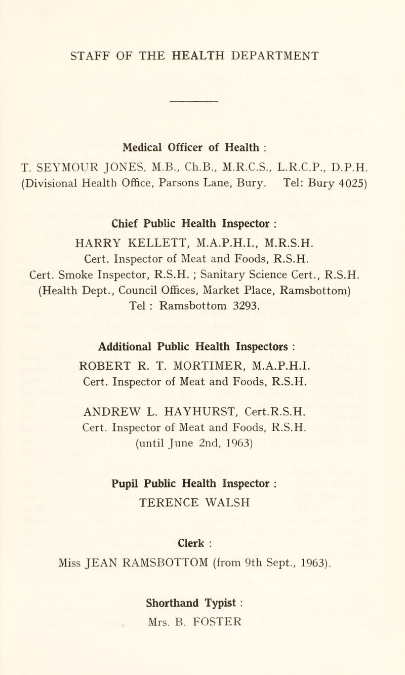 Medical Officer of Health : T. SEYMOUR JONES, M.B., Ch.B., M.R.C.S., L.R.C.P., D.P.H. (Divisional Health Office, Parsons Lane, Bury. Tel: Bury 4025) Chief Public Health Inspector : HARRY KELLETT, M.A.P.H.I., M.R.S.H. Cert. Inspector of Meat and Foods, R.S.H. Cert. Smoke Inspector, R.S.H. ; Sanitary Science Cert., R.S.H. (Health Dept., Council Offices, Market Place, Ramsbottom) Tel : Ramsbottom 3293. Additional Public Health Inspectors : ROBERT R. T. MORTIMER, M.A.P.H.I. Cert. Inspector of Meat and Foods, R.S.H. ANDREW L. HAYHURST, Cert.R.S.H. Cert. Inspector of Meat and Foods, R.S.H. (until June 2nd, 1963) Pupil Public Health Inspector : TERENCE WALSH Clerk : Miss JEAN RAMSBOTTOM (from 9th Sept., 1963). Shorthand Typist : Mrs. B. FOSTER