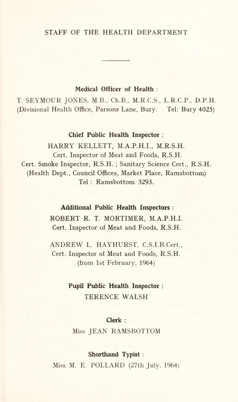 Medical Officer of Health ; T. SEYMOUR JONES, M.B., Ch.B., M.R.C.S., L.R.C.P., D.P.H. (Divisional Health Office, Parsons Lane, Bury. Tel: Bury 4025) Chief Public Health Inspector : HARRY KELLETT, M.A.P.H.L, M.R.S.H. Cert. Inspector of Meat and Foods, R.S.H. Cert. Smoke Inspector, R.S.H. ; Sanitary Science Cert., R.S.H. (Health Dept., Council Offices, Market Place, Ramsbottom) Tel : Ramsbottom 3293. Additional Public Health Inspectors : ROBERT R. T. MORTIMER, M.A.P.H.L Cert. Inspector of Meat and Foods, R.S.H. ANDREW L. HAYHURST, C.S.I.B.Cert., Cert. Inspector of Meat and Foods, R.S.H. (from 1st February, 1964) Pupil Public Health Inspector : TERENCE WALSH Clerk : Miss JEAN RAMSBOTTOM Shorthand Typist :