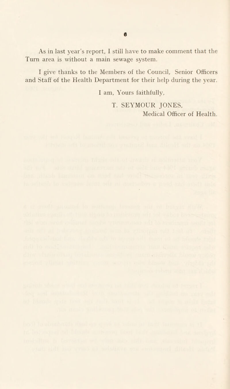 e As in last year’s report, I still have to make comment that the Turn area is without a main sewage system. I give thanks to the Members of the Council, Senior Officers and Staff of the Health Department for their help during the year. I am. Yours faithfully, T. SEYMOUR JONES, Medical Officer of Health.