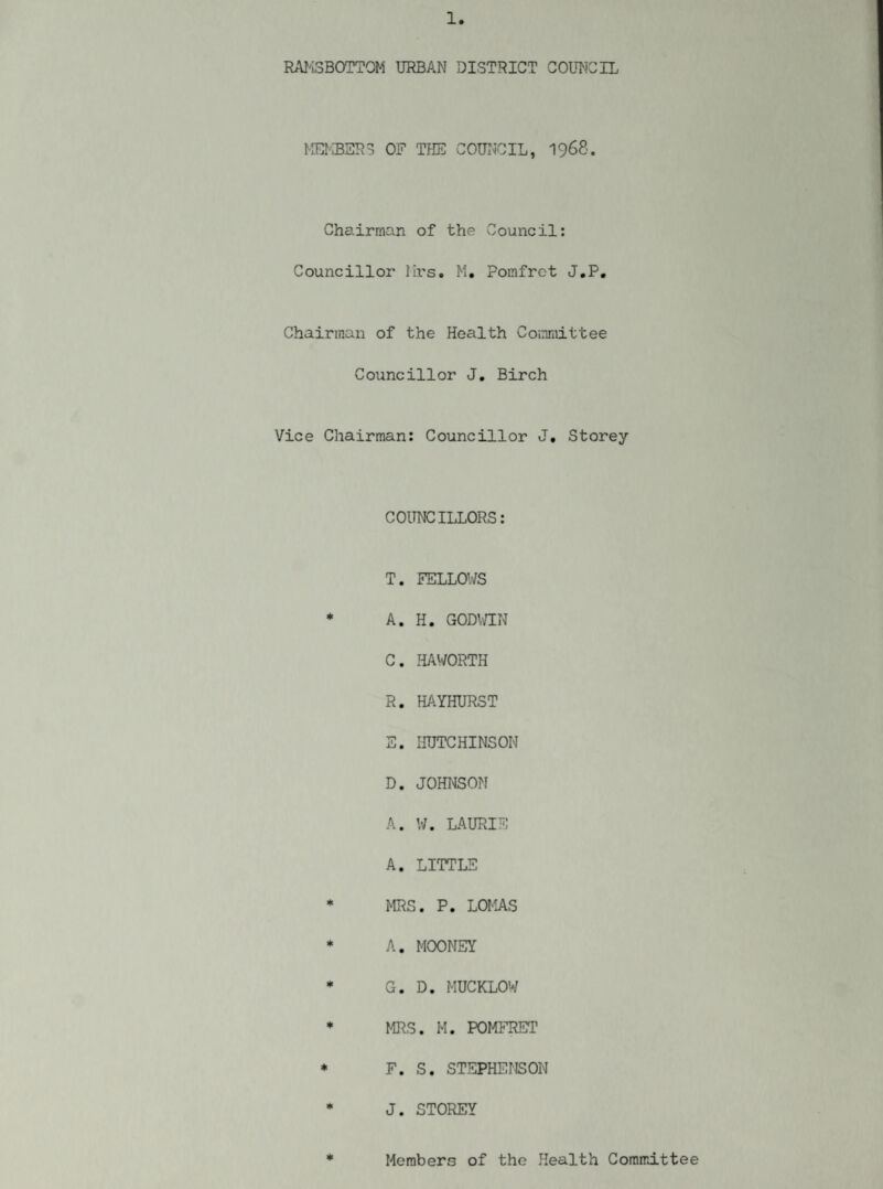 RAK3B0TT0M URBAN DISTRICT COUNCIL MEMBERS OF THE COUNCIL, 1968. Chairman of the Council: Councillor lirs. M, Pomfrct J.P. Chairman of the Health Committee Councillor J. Birch Vice Chairman: Councillor J, Storey COUNCILLORS: T. FELLOWS * A. H. GODWIN C. HAWORTH R. HAYHURST E. HUTCHINSON D. JOHNSON A. W. LAURIE A. LITTLE * MRS. P. LOMAS * A. MOONEY * G. D. MUCKLOW * MRS. M. POMFRET * F. S. STEPHENSON * J. STOREY * Members of the Health Committee