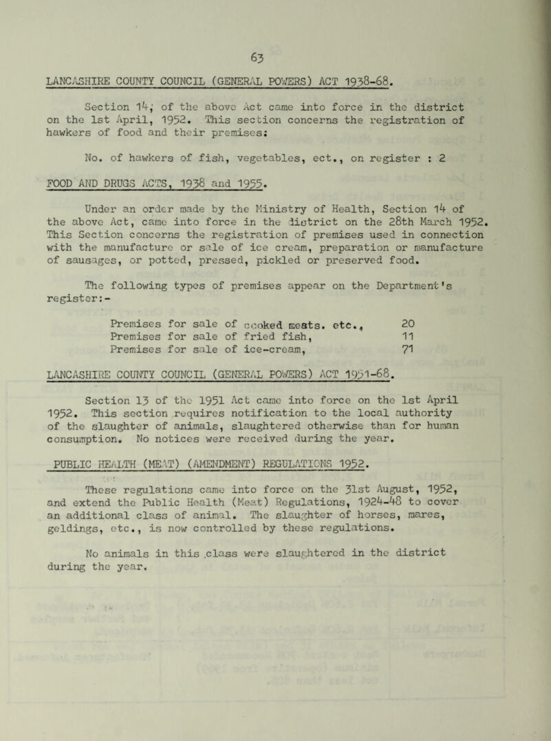 LANCASHIRE COUNTY COUNCIL (GENERAL POWERS) ACT 1938-68. Section l4,- of the above Act came into force in the district on the 1st April, 1952. This section concerns the registration of hawkers of food and their premises; No. of hawkers of fish, vegetables, ect., on register : 2 FOOD AND DRUGS ACTS, 1938 and 1955. Under an order made by the Ministry of Health, Section 14 of the above Act, came into force in the district on the 28th March 1952. This Section concerns the registration of premises used in connection with the manufacture or sale of ice cream, preparation or manufacture of sausages, or potted, pressed, pickled or preserved food. The following types of premises appear on the Department's register: - Premises for sale of cooked meats, etc., 20 Premises for sale of fried fish, 11 Premises for sale of ice-cream, 71 LANCASHIRE COUNTY COUNCIL (GENERAL POWERS) ACT 1951-68. Section 13 of the 1951 Act came into force on the 1st April 1952. This section requires notification to the local authority of the slaughter of animals, slaughtered otherwise than for human consumption. No notices were received during the year. PUBLIC HEALTH (MEAT) (AMENDMENT) REGULATIONS 1952. These regulations came into force on the 31st August, 1952, and extend the Public Health (Meat) Regulations, 1924-48 to cover an additional class of animal. The slaughter of horses, mares, geldings, etc., is now controlled by these regulations. No animals in this class were slaughtered in the district during the year.