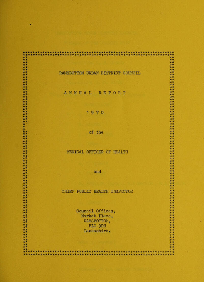 ************************************************************** ************************************************************** * * * * * * ** * * ** * * ** * * * * * * * * * * * * RAMSBOTTOM URBAN DISTRICT COUNCIL * * * * * * * * * * * * ** ** ** ** * * * * * * ** * * * * ANNUAL REPORT ** * * * * ** * * ** * * ** * * * * * * * * * * * * * * * * 19 7 0 * * ** * * * * ** * * * k * * * •• ** * * * * * * ** * * of the * * * * * * * * ** * * * * * * ** * * ** * * ** * * ** * * MEDICAL OFFICER OF HEALTH * * * * * * * * * * * * * * * * ** * * * * * * ** * * * * ** and * * * * * * * * ** * * * * * * ** * * * * * * ** * * * * ** CHIEF PUBLIC HEALTH INSPECTOR * * * * * * * * ** * * * * * * ** * * ** * * ** * * * * ** Council Offices, * * * * ** ** Market Place, * * * * ** ** RAMSBOTTOM, * * * * * * ** BLO 9DH * * * * ** ** Lancashire. * * * * ** * * ** * * * * * * ** * * ** * * ** * * * * * * ******* ******************************************************* ********** * ****** ******