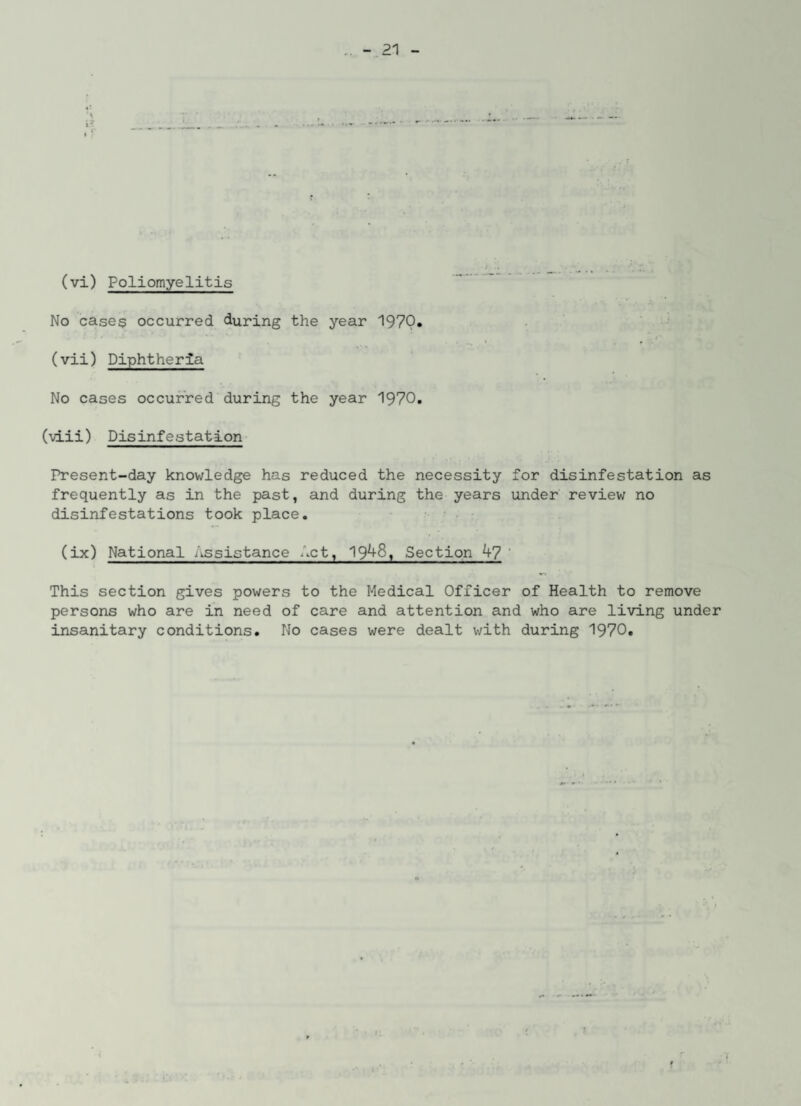 (vi) Poliomyelitis No case$ occurred during the year 197Q. « • ■* * (vii) Diphtheria No cases occurred during the year 1970. (vlii) Disinfestation Present-day knowledge has reduced the necessity for disinfestation as frequently as in the past, and during the years under review no disinfestations took place. (ix) National Assistance Act, 19^8, Section 47 ' This section gives powers to the Medical Officer of Health to remove persons who are in need of care and attention and who are living under insanitary conditions. No cases were dealt with during 1970.