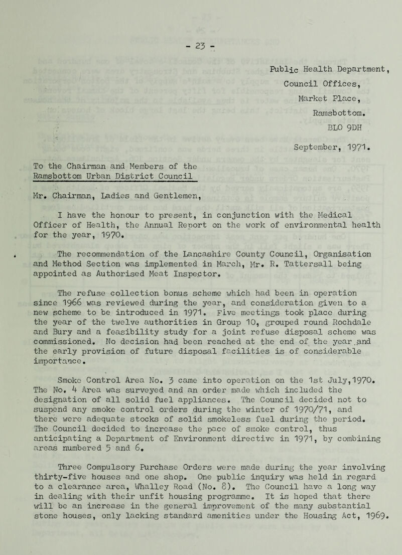 Public Health Department, Council Offices, Market Place, Ramsbottom. BLO 9DH September, 1971. To the Chairman and Members of the Ramsbottom Urban District Council Mr. Chairman, Ladies and Gentlemen, I have the honour to present, in conjunction with the Medical Officer of Health, the Annual Report on the work of environmental health for the year, 1970. The recommendation of the Lancashire County Council, Organisation and Method Section was implemented in March, Mr. R. Tattersall being appointed as Authorised Meat Inspector. The refuse collection bonus scheme which had been in operation since 1966 was reviewed during the year, and consideration given to a new scheme to be introduced in 1971. Five meetings took place during the year of the twelve authorities in Group 10, grouped round Rochdale and Bury and a feasibility study for a joint refuse disposal scheme was commissioned. No decision had been reached at the end of the year.and the early provision of future disposal facilities is of considerable importance. Smoko Control Area No. 3 came into operation on the 1st July,1970. The No, 4 Area was surveyed and an order made which included the designation of all solid fuel appliances. The Council decided not to suspend any smoke control orders during the winter of 1970/71, and. there were adequate stocks of solid smokeless fuel during the period. The Council decided to increase the pace of smoke control, thus anticipating a Department of Environment directive in 1971, by combining areas numbered 5 and 6. Three Compulsory Purchase Orders were made during the year involving thirty-five houses and one shop. One public inquiry was held in regard to a clearance area, Whalley Road (No. 8). The Council have a long way in dealing with their unfit housing programme. It is hoped that there will be an increase in the general improvement of the many substantial stone houses, only lacking standard amenities under the Housing Act, 1969.