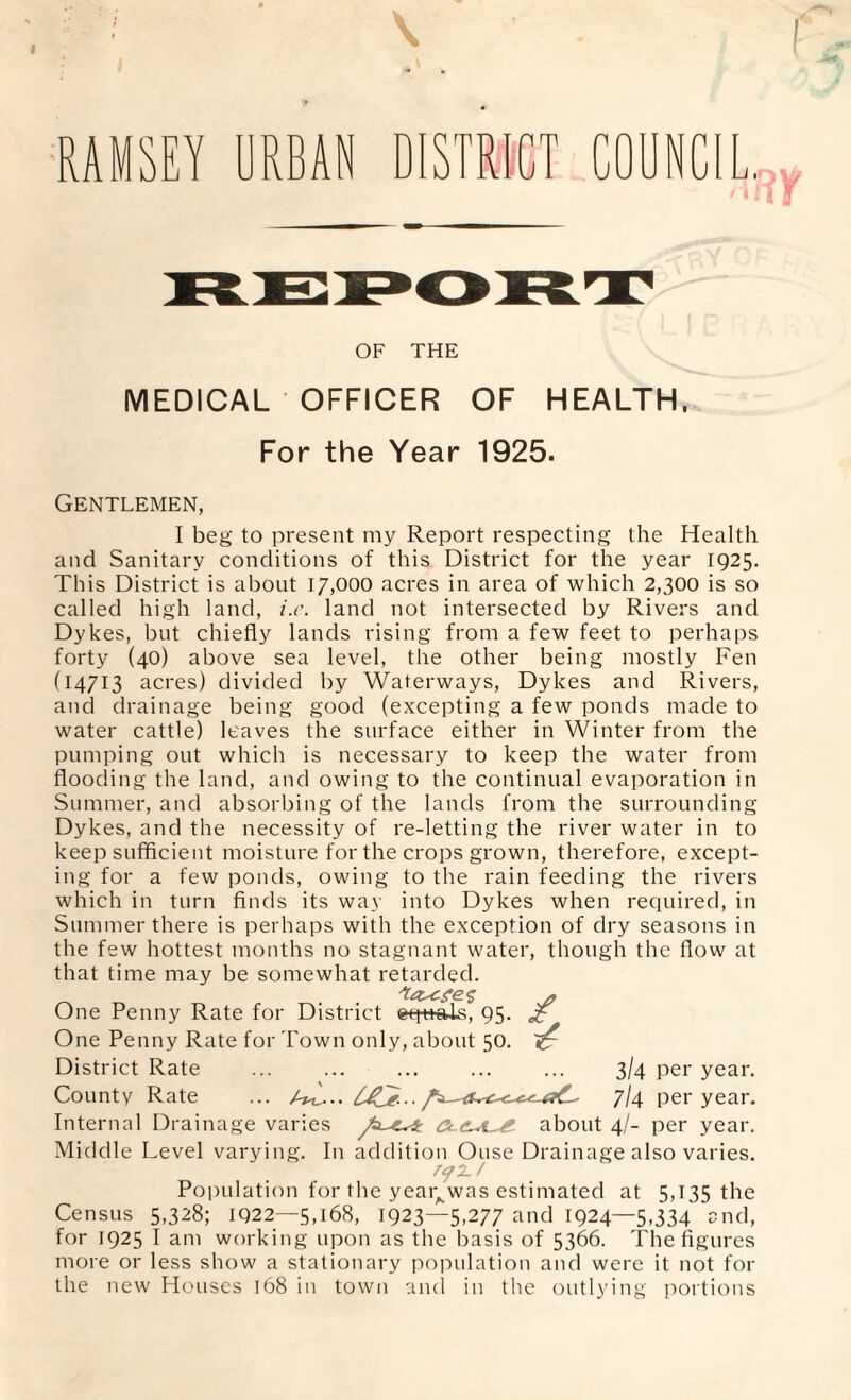 RAMSEY URBAN DISTRICT OF THE MEDICAL OFFICER OF HEALTH, For the Year 1925. Gentlemen, I beg to present my Report respecting the Health and Sanitary conditions of this District for the year 1925. This District is about 17,000 acres in area of which 2,300 is so called high land, i.e. land not intersected by Rivers and Dykes, but chiefly lands rising from a few feet to perhaps forty (40) above sea level, the other being mostly Fen (14713 acres) divided by Waterways, Dykes and Rivers, and drainage being good (excepting a few ponds made to water cattle) leaves the surface either in Winter from the pumping out which is necessary to keep the water from flooding the land, and owing to the continual evaporation in Summer, and absorbing of the lands from the surrounding Dykes, and the necessity of re-letting the river water in to keep sufficient moisture for the crops grown, therefore, except¬ ing for a few ponds, owing to the rain feeding the rivers which in turn finds its way into Dykes when required, in Summer there is perhaps with the exception of dry seasons in the few hottest months no stagnant water, though the flow at that time may be somewhat retarded. _ * One Penny Rate for District eq+taLs, 95- One Penny Rate for Town only, about 50. District Rate ... ... ... ... ... 3/4 per year. County Rate ... IJCe--7/4 per year. Internal Drainage varies t about 4/- per year. Middle Level varying. In addition Ouse Drainage also varies. Population for the year^was estimated at 5,135 the Census 5,328; IQ22—5,168, 1923—5,277 and 1924—5,334 and, for 1925 I am working upon as the basis of 5366. The figures more or less show a stationary population and were it not for the new Houses 168 in town and in the outlying portions