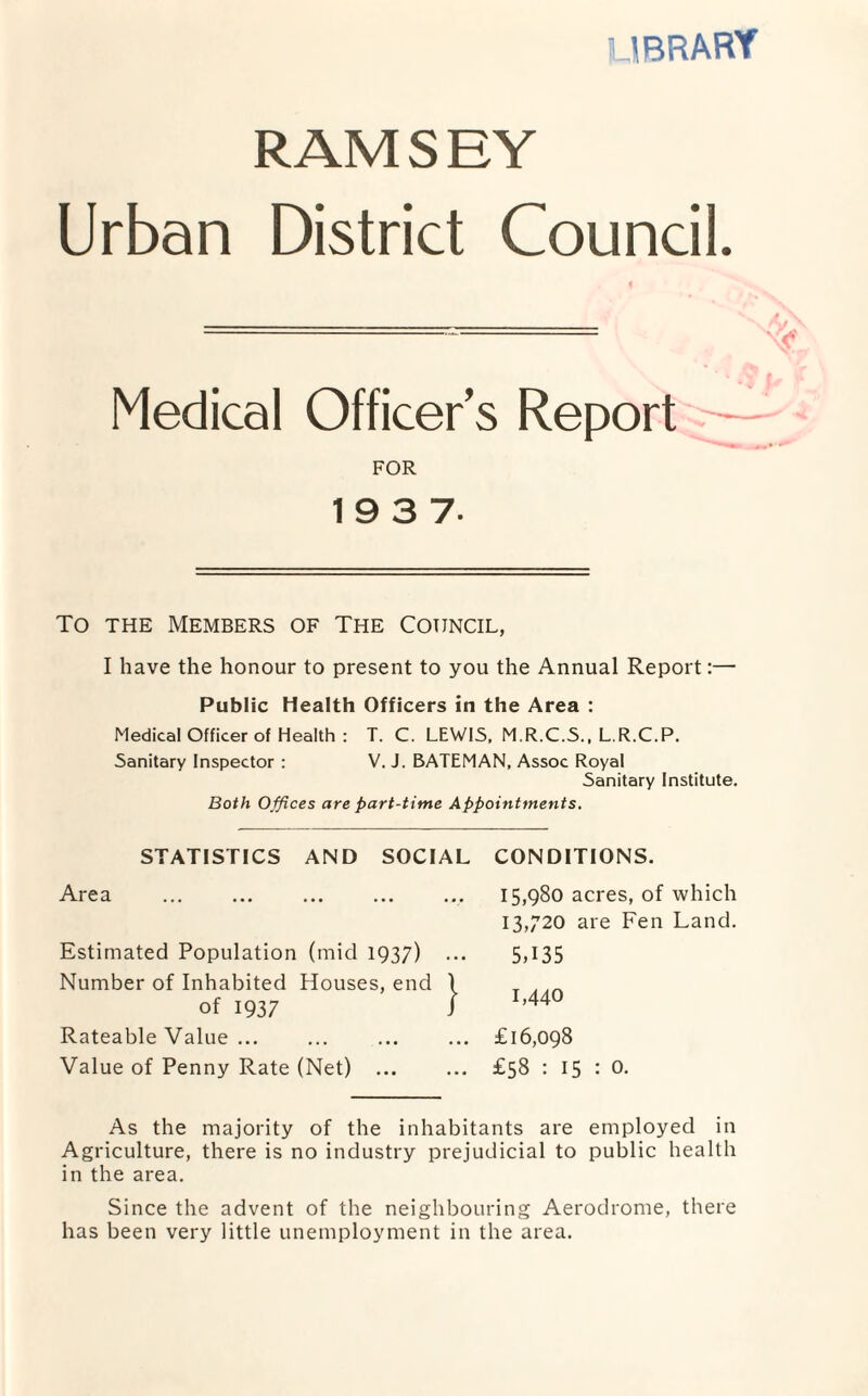 library RAM S E Y Urban District Council. Medical Officer’s Report FOR 19 3 7. To the Members of The Council, I have the honour to present to you the Annual Report:—• Public Health Officers in the Area : Medical Officer of Health : T. C. LEWIS, M.R.C.S., L.R.C.P. Sanitary Inspector : V. J. BATEMAN, Assoc Royal Sanitary Institute. Both Offices are part-time Appointments. STATISTICS AND SOCIAL CONDITIONS. Area ... ... . Estimated Population (mid 1937) Number of Inhabited Houses, end of 1937 Rateable Value ... Value of Penny Rate (Net) ... 15,980 acres, of which 13,720 are Fen Land. 5,135 1,440 £16,098 £58 : 15 : 0. As the majority of the inhabitants are employed in Agriculture, there is no industry prejudicial to public health in the area. Since the advent of the neighbouring Aerodrome, there has been very little unemployment in the area.