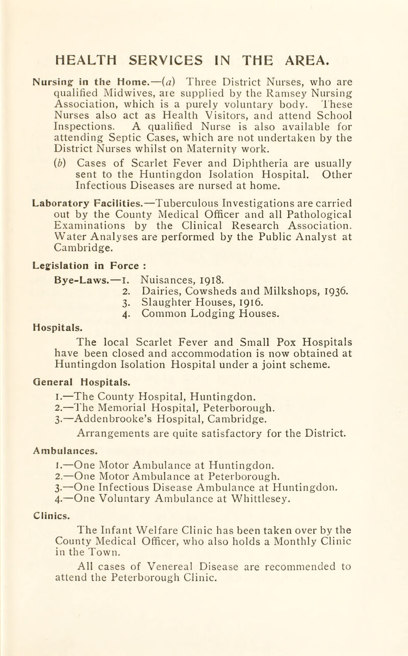 Nursing: in the home.—(a) Three District Nurses, who are qualified Midwives, are supplied by the Ramsey Nursing Association, which is a purely voluntary body. These Nurses also act as Health Visitors, and attend School Inspections. A qualified Nurse is also available for attending Septic Cases, which are not undertaken by the District Nurses whilst on Maternity work. (b) Cases of Scarlet Fever and Diphtheria are usually sent to the Huntingdon Isolation Hospital. Other Infectious Diseases are nursed at home. Laboratory Facilities.—Tuberculous Investigations are carried out by the County Medical Officer and all Pathological Examinations by the Clinical Research Association. Water Analyses are performed by the Public Analyst at Cambridge. Legislation in Force : Bye-Laws.—I. Nuisances, 1918. 2. Dairies, Cowsheds and Milkshops, 1936. 3. Slaughter Houses, 1916. 4. Common Lodging Houses. hospitals. The local Scarlet Fever and Small Pox Hospitals have been closed and accommodation is now obtained at Huntingdon Isolation Hospital under a joint scheme. General Hospitals. 1. —The County Hospital, Huntingdon. 2. —'The Memorial Hospital, Peterborough. 3. —Addenbrooke’s Hospital, Cambridge. Arrangements are quite satisfactory for the District. Ambulances. 1. —One Motor Ambulance at Huntingdon. 2. —One Motor Ambulance at Peterborough. 3-—One Infectious Disease Ambulance at Huntingdon. 4. —One Voluntary Ambulance at Whittlesey. Clinics. The Infant Welfare Clinic has been taken over by the County Medical Officer, who also holds a Monthly Clinic in the Town. All cases of Venereal Disease are recommended to attend the Peterborough Clinic.