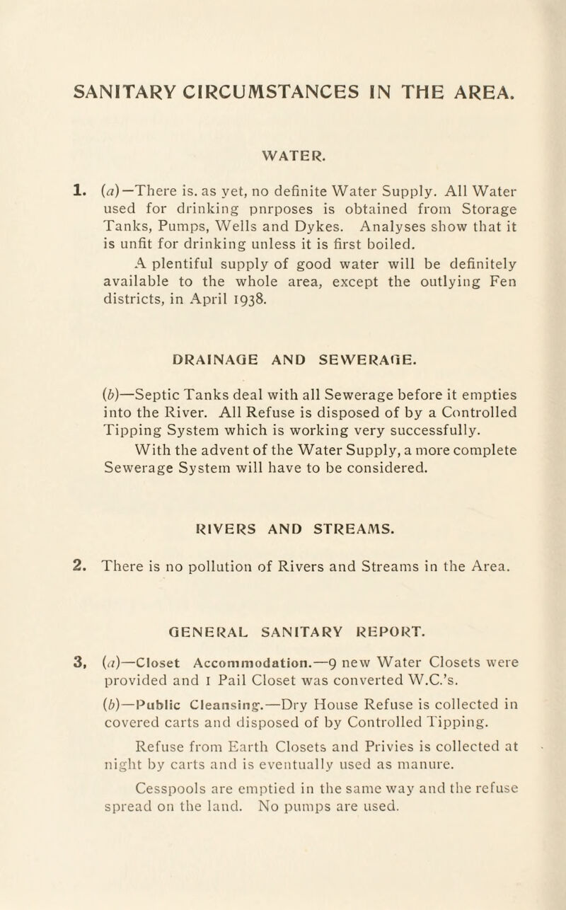 WATER. 1. (<?) —There is. as yet, no definite Water Supply. All Water used for drinking pnrposes is obtained from Storage Tanks, Pumps, Wells and Dykes. Analyses show that it is unfit for drinking unless it is first boiled. A plentiful supply of good water will be definitely available to the whole area, except the outlying Fen districts, in April 1938. DRAINAGE AND SEWERAGE. (b)—Septic Tanks deal with all Sewerage before it empties into the River. All Refuse is disposed of by a Controlled Tipping System which is working very successfully. With the advent of the Water Supply, a more complete Sewerage System will have to be considered. RIVERS AND STREAMS. 2. There is no pollution of Rivers and Streams in the Area. GENERAL SANITARY REPORT. 3, {a)—Closet Accommodation.—9 new Water Closets were provided and I Pail Closet was converted W.C.’s. (b)—Public Cleansing-.—Dry House Refuse is collected in covered carts and disposed of by Controlled Tipping. Refuse from Earth Closets and Privies is collected at night by carts and is eventually used as manure. Cesspools are emptied in the same way and the refuse spread on the land. No pumps are used.