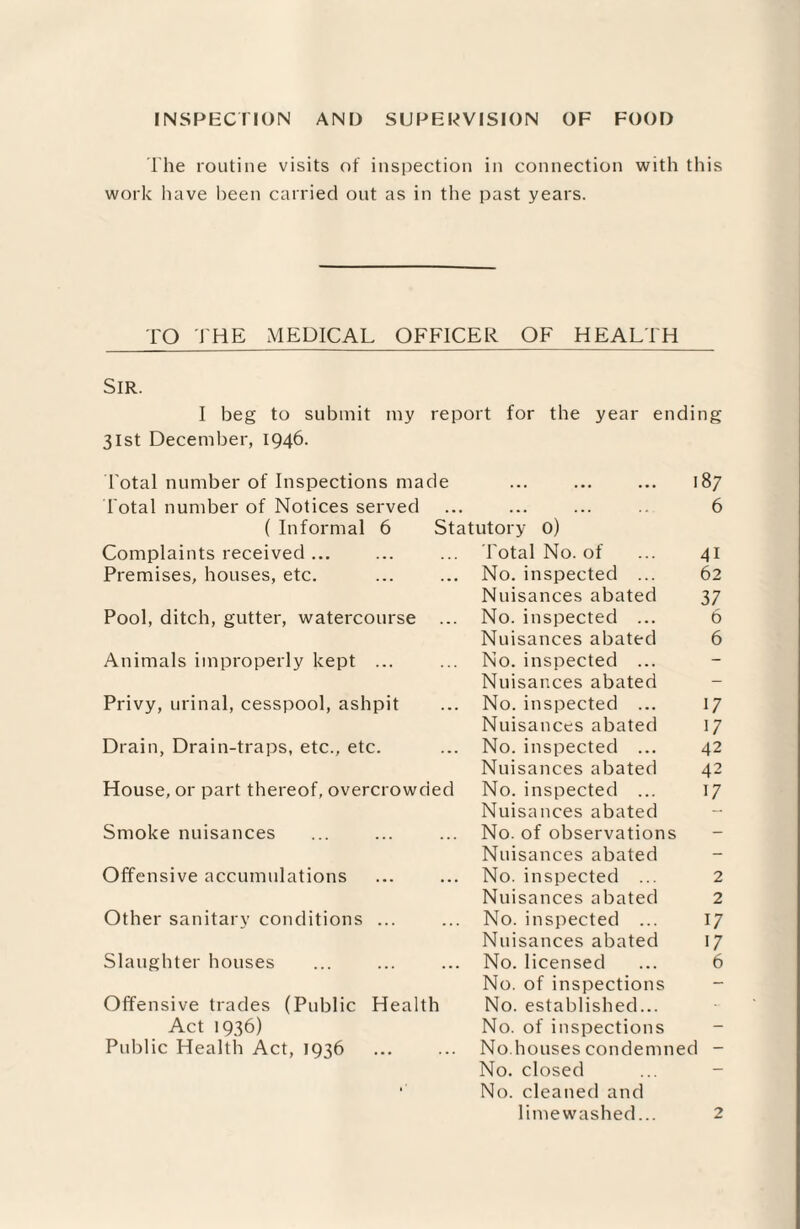 INSPECTION AND SUPERVISION OF FOOD The routine visits of inspection in connection with this work have been carried out as in the past years. TO THE MEDICAL OFFICER OF HEALTH SIR. I beg to submit my report for the year ending 31st December, 1946. Total number of Inspections made ... ... ... 187 Total number of Notices served ... ... ... 6 ( Informal 6 Statutory 0) Complaints received ... ... ... Total No. of ... 41 Premises, houses, etc. ... ... No. inspected ... 62 Nuisances abated 37 Pool, ditch, gutter, watercourse ... No. inspected ... 6 Nuisances abated 6 Animals improperly kept ... ... No. inspected ... Nuisances abated - Privy, urinal, cesspool, ashpit ... No. inspected ... 17 Nuisances abated 17 Drain, Drain-traps, etc., etc. ... No. inspected ... 42 Nuisances abated 42 House, or part thereof, overcrowded No. inspected ... 17 Nuisances abated Smoke nuisances ... ... ... No. of observations Nuisances abated Offensive accumulations ... ... No. inspected ... 2 Nuisances abated 2 Other sanitary conditions ... ... No. inspected ... 17 Nuisances abated 17 Slaughter houses ... ... ... No. licensed ... 6 No. of inspections Offensive trades (Public Health No. established... Act 1936) No. of inspections Public Health Act, 1936 ... ... No.houses condemned - No. closed No. cleaned and limewashed... 2