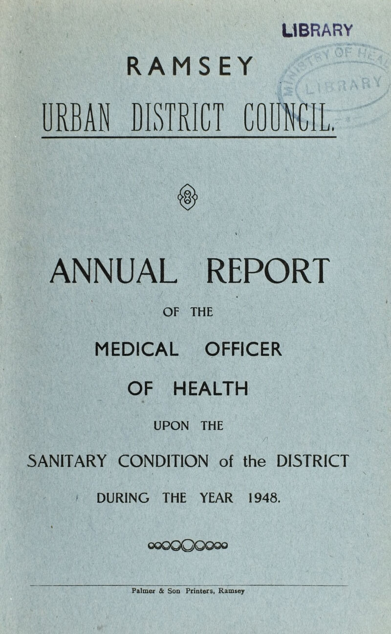 LIBRARY RAMSEY DRBAN DISTRICT COUNCIL. ANNUAL REPORT OF THE MEDICAL OFFICER OF HEALTH UPON THE SANITARY CONDITION of the DISTRICT DURING THE YEAR 1948. ooQQQQOqo Palmer & Son Printers, Ramsey