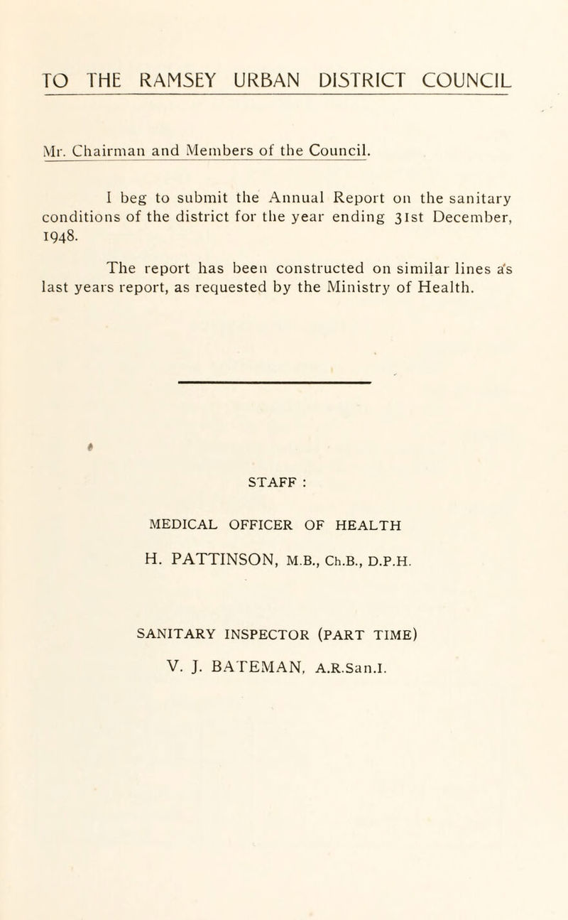 TO THE RAM5EY URBAN DISTRICT COUNCIL Mr. Chairman and Members of the Council. I beg to submit the Annual Report on the sanitary conditions of the district for the year ending 31st December, 1948. The report has been constructed on similar lines a's last years report, as requested by the Ministry of Health. « STAFF: MEDICAL OFFICER OF HEALTH H. PATTINSON, M.B., Ch.B., D.P.H. SANITARY INSPECTOR (PART TIME) V. J. BATExMAN, A.R.San.I.