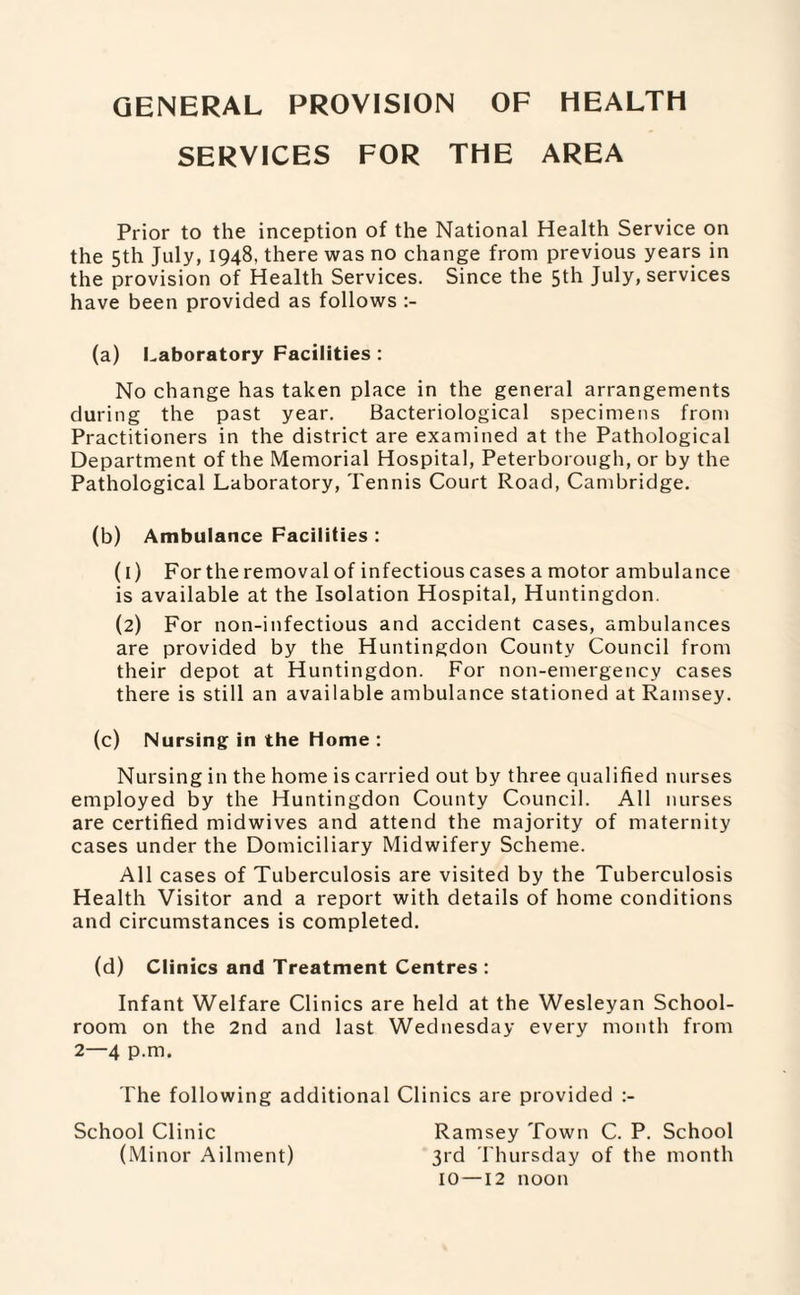 GENERAL PROVISION OF HEALTH SERVICES FOR THE AREA Prior to the inception of the National Health Service on the 5th July, 1948, there was no change from previous years in the provision of Health Services. Since the 5th July, services have been provided as follows (a) Laboratory Facilities : No change has taken place in the general arrangements during the past year. Bacteriological specimens from Practitioners in the district are examined at the Pathological Department of the Memorial Hospital, Peterborough, or by the Pathological Laboratory, Tennis Court Road, Cambridge. (b) Ambulance Facilities : (1) For the removal of infectious cases a motor ambulance is available at the Isolation Hospital, Huntingdon, (2) For non-infectious and accident cases, ambulances are provided by the Huntingdon County Council from their depot at Huntingdon. For non-emergency cases there is still an available ambulance stationed at Ramsey. (c) Nursing in the Home : Nursing in the home is carried out by three qualified nurses employed by the Huntingdon County Council. All nurses are certified midwives and attend the majority of maternity cases under the Domiciliary Midwifery Scheme. All cases of Tuberculosis are visited by the Tuberculosis Health Visitor and a report with details of home conditions and circumstances is completed. (d) Clinics and Treatment Centres : Infant Welfare Clinics are held at the Wesleyan School¬ room on the 2nd and last Wednesday every month from 2—4 p.m. The following additional Clinics are provided :- School Clinic Ramsey Town C. P. School (Minor Ailment) 3rd Thursday of the month 10—12 noon