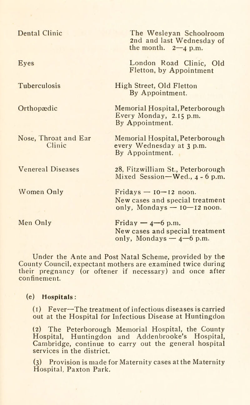 Dental Clinic Eyes Tuberculosis Orthopaedic Nose, Throat and Ear Clinic The Wesleyan Schoolroom 2nd and last Wednesday of the month. 2—4 p.m. London Road Clinic, Old Fletton, by Appointment High Street, Old Fletton By Appointment. Memorial Hospital,Peterborough Every Monday, 2.15 p.m. By Appointment. Memorial Hospital, Peterborough every Wednesday at 3 p.m. By Appointment. Venereal Diseases Women Only Men Only 28, Fitzwilliam St., Peterborough Mixed Session—Wed., 4-6 p.m, Fridays — lO—12 noon. New cases and special treatment only, Mondays — 10—12 noon. Friday — 4—6 p.m. New cases and special treatment only, Mondays — 4—6 p.m. Under the Ante and Post Natal Scheme, provided by the County Council, expectant mothers are examined twice during their pregnancy (or oftener if necessary) and once after confinement. (e) Hospitals: (1) Fever—The treatment of infectious diseases is carried out at the Hospital for Infectious Disease at Huntingdon (2) The Peterborough Memorial Hospital, the County Hospital, Huntingdon and Addenbrooke’s Hospital, Cambridge, continue to carry out the general hospital services in the district. (3) Provision is made for Maternity cases at the Maternity Hospital, Paxton Park.