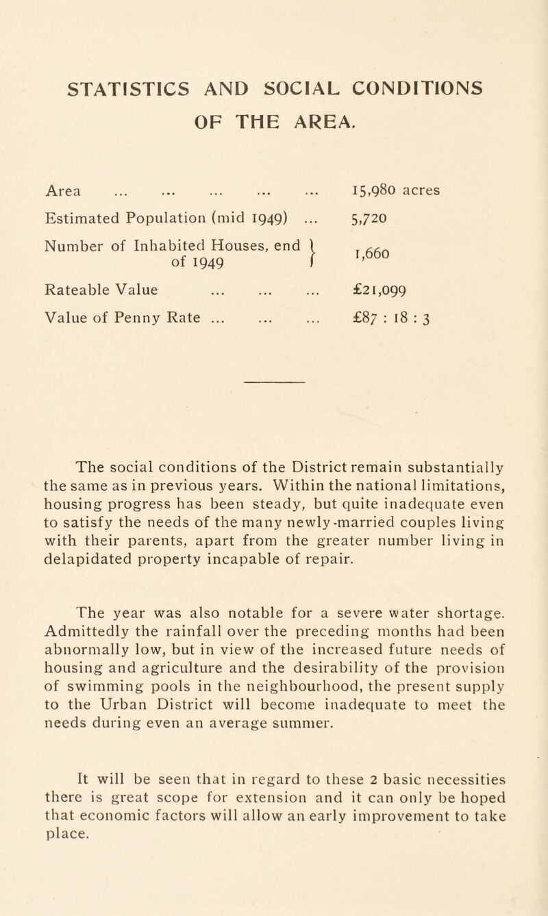 STATISTICS AND SOCIAL CONDITIONS OF THE AREA. Area Estimated Population (mid 1949) Number of Inhabited Houses, end of 1949 Rateable Value Value of Penny Rate ... 15,980 acres 5,720 1,660 £21,099 £87 : 18 : 3 The social conditions of the District remain substantially the same as in previous years. Within the national limitations, housing progress has been steady, but quite inadequate even to satisfy the needs of the many newly-married couples living with their parents, apart from the greater number living in delapidated property incapable of repair. The year was also notable for a severe water shortage. Admittedly the rainfall over the preceding months had been abnormally low, but in view of the increased future needs of housing and agriculture and the desirability of the provision of swimming pools in the neighbourhood, the present supply to the Urban District will become inadequate to meet the needs during even an average summer. It will be seen that in regard to these 2 basic necessities there is great scope for extension and it can only be hoped that economic factors will allow an early improvement to take place.
