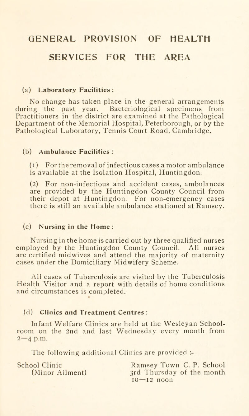 GENERAL PROVISION OF HEALTH SERVICES FOR THE AREA (a) Laboratory Facilities : No change has taken place in the general arrangements during the past year. Bacteriological specimens from Practitioners in the district are examined at the Pathological Department of the Memorial Hospital, Peterborough, or by the Pathological Laboratory, Tennis Court Road, Cambridge. (b) Ambulance Facilities : (1) For the removal of infectious cases a motor ambulance is available at the Isolation Hospital, Huntingdon. (2) For non-infectious and accident cases, ambulances are provided by the Huntingdon County Council from their depot at Huntingdon. For non-emergency cases there is still an available ambulance stationed at Ramsey. (c) Nursing in the Home : Nursing in the home is carried out by three qualified nurses employed by the Huntingdon County Council. All nurses are certified midwives and attend the majority of maternity cases under the Domiciliary Midwifery Scheme. All cases of Tuberculosis are visited by the Tuberculosis Health Visitor and a report with details of home conditions and circumstances is completed. (d) Clinics and Treatment Centres : Infant Welfare Clinics are held at the Wesleyan School¬ room on the 2nd and last Wednesday every month from 2—4 p.m. The following additional Clinics are provided :- School Clinic Ramsey Town C. P. School (Minor Ailment) 3rd Thursday of the month 10—12 noon