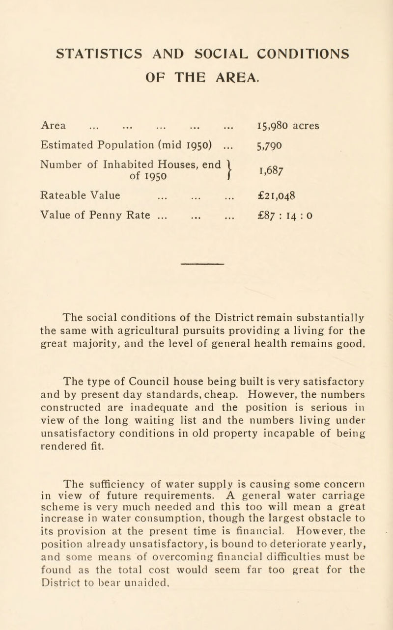 STATISTICS AND SOCIAL CONDITIONS OF THE AREA. Area Estimated Population (mid 1950) Number of Inhabited Houses, end of 1950 Rateable Value Value of Penny Rate ... 15,980 acres 5,790 1,687 £21,048 £87 : 14 :0 The social conditions of the District remain substantially the same with agricultural pursuits providing a living for the great majority, and the level of general health remains good. The type of Council house being built is very satisfactory and by present day standards, cheap. However, the numbers constructed are inadequate and the position is serious in view of the long waiting list and the numbers living under unsatisfactory conditions in old property incapable of being rendered fit. The sufficiency of water supply is causing some concern in view of future requirements. A general water carriage scheme is very much needed and this too will mean a great increase in water consumption, though the largest obstacle to its provision at the present time is financial. However, the position already unsatisfactory, is bound to deteriorate yearly, and some means of overcoming financial difficulties must be found as the total cost would seem far too great for the District to bear unaided.