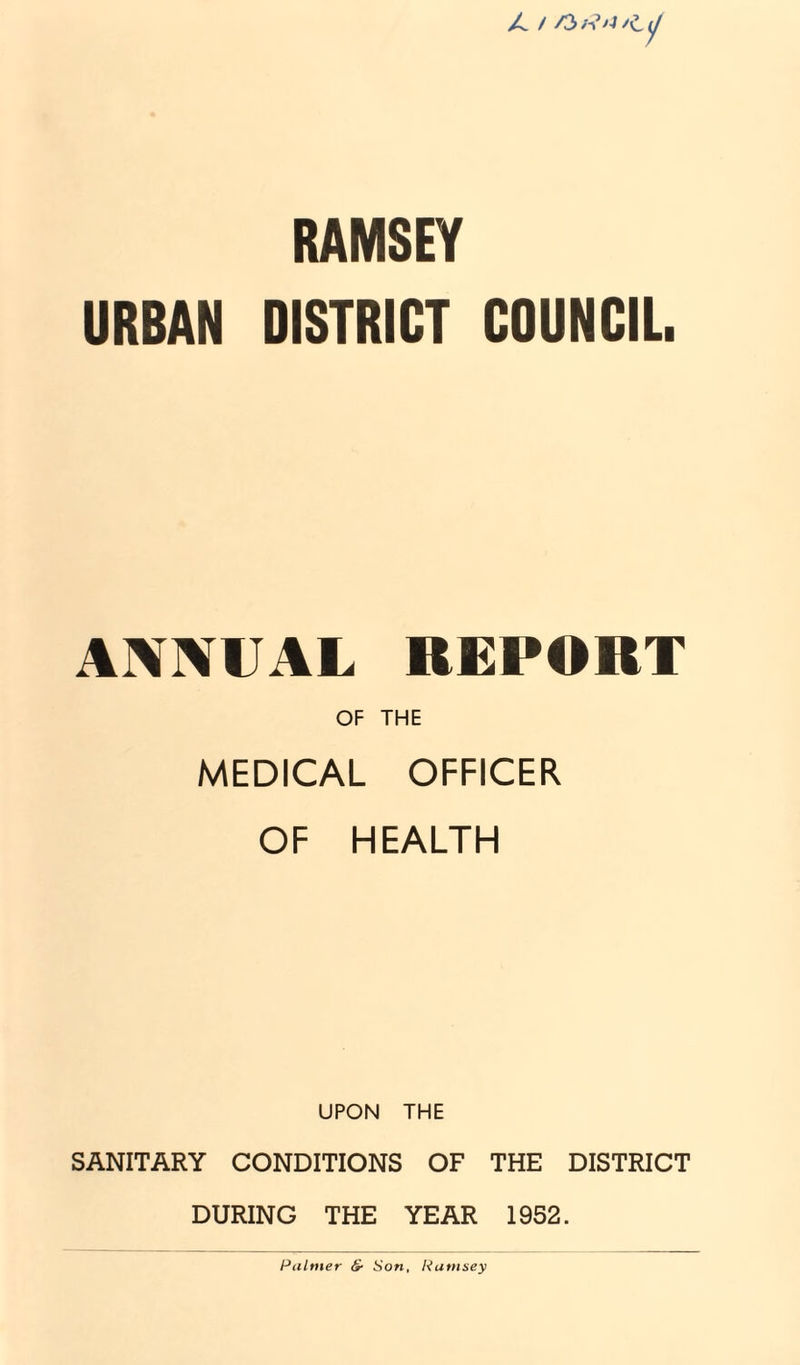 X. / >0 /■»’aL ^ RAMSEY URBAN DISTRICT COUNCIL. ANNUAL REPORT OF THE MEDICAL OFFICER OF HEALTH UPON THE SANITARY CONDITIONS OF THE DISTRICT DURING THE YEAR 1952. Palmer &■ Son, Ramsey