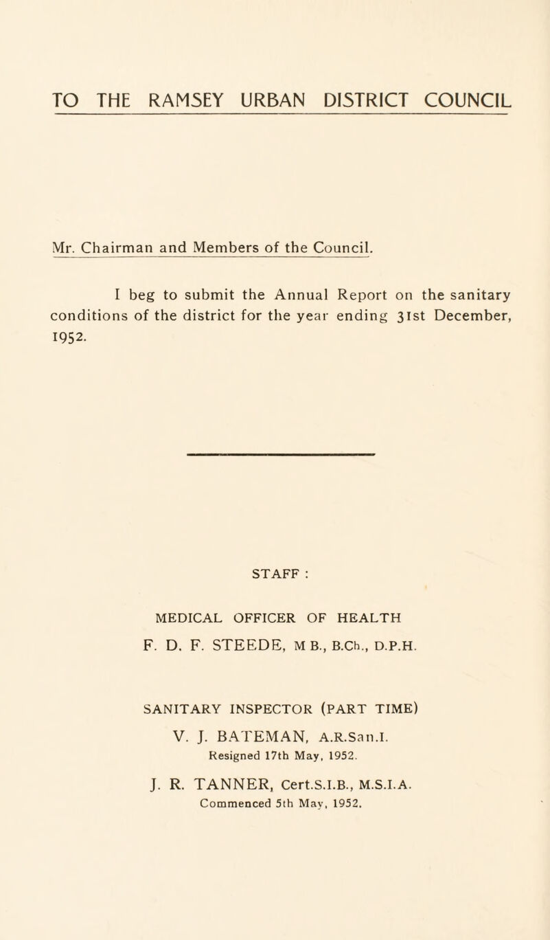 TO THE RAM5EY URBAN DISTRICT COUNCIL Mr. Chairman and Members of the Council. I beg to submit the Annual Report on the sanitary conditions of the district for the year ending 31st December, 1952. STAFF: MEDICAL OFFICER OF HEALTH F. D. F. STEEDE, M B., B.Ch., d.P.H. SANITARY INSPECTOR (PART TIME) V. J. BATEMAN, A.R.San.I. Resigned 17th May, 1952. J. R. TANNER, Cert.S.I.B., M.S.I.A. Commenced 5th May, 1952,