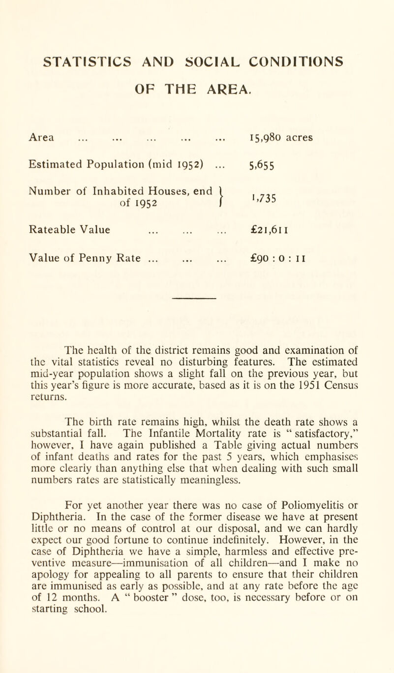 STATISTICS AND SOCIAL CONDITIONS OF THE AREA. Area 15,980 acres Estimated Population (mid 1952) ... 5.655 Number of Inhabited Houses, end 1 of 1952 1 1,735 Rateable Value £21,611 Value of Penny Rate ... £90 : O: 11 The health of the district remains good and examination of the vital statistics reveal no disturbing features. The estimated mid-year population shows a slight fall on the previous year, but this year’s figure is more accurate, based as it is on the 1951 Census returns. The birth rate remains high, whilst the death rate shows a substantial fall. The Infantile Mortality rate is “ satisfactory,” however, I have again published a Table giving actual numbers of infant deaths and rates for the past 5 years, which emphasises more clearly than anything else that when dealing with such small numbers rates are statistically meaningless. For yet another year there was no case of Poliomyelitis or Diphtheria. In the case of the former disease we have at present little or no means of control at our disposal, and we can hardly expect our good fortune to continue indefinitely. However, in the case of Diphtheria we have a simple, harmless and effective pre¬ ventive measure—immunisation of all children—and I make no apology for appealing to all parents to ensure that their children are immunised as early as possible, and at any rate before the age of 12 months. A “ booster” dose, too, is necessary before or on starting school.