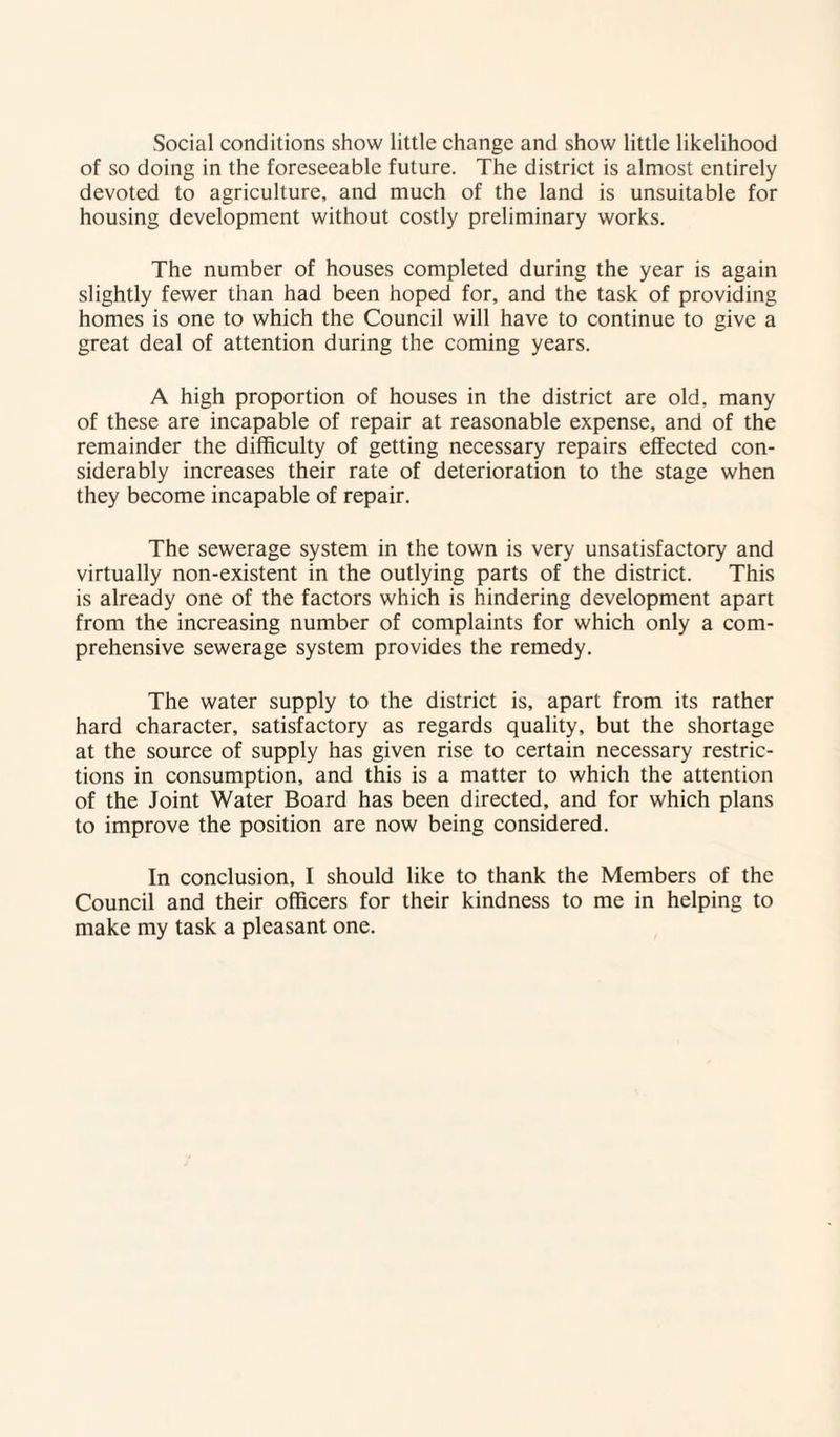 Social conditions show little change and show little likelihood of so doing in the foreseeable future. The district is almost entirely devoted to agriculture, and much of the land is unsuitable for housing development without costly preliminary works. The number of houses completed during the year is again slightly fewer than had been hoped for, and the task of providing homes is one to which the Council will have to continue to give a great deal of attention during the coming years. A high proportion of houses in the district are old, many of these are incapable of repair at reasonable expense, and of the remainder the difficulty of getting necessary repairs effected con¬ siderably increases their rate of deterioration to the stage when they become incapable of repair. The sewerage system in the town is very unsatisfactory and virtually non-existent in the outlying parts of the district. This is already one of the factors which is hindering development apart from the increasing number of complaints for which only a com¬ prehensive sewerage system provides the remedy. The water supply to the district is, apart from its rather hard character, satisfactory as regards quality, but the shortage at the source of supply has given rise to certain necessary restric¬ tions in consumption, and this is a matter to which the attention of the Joint Water Board has been directed, and for which plans to improve the position are now being considered. In conclusion, I should like to thank the Members of the Council and their officers for their kindness to me in helping to make my task a pleasant one.