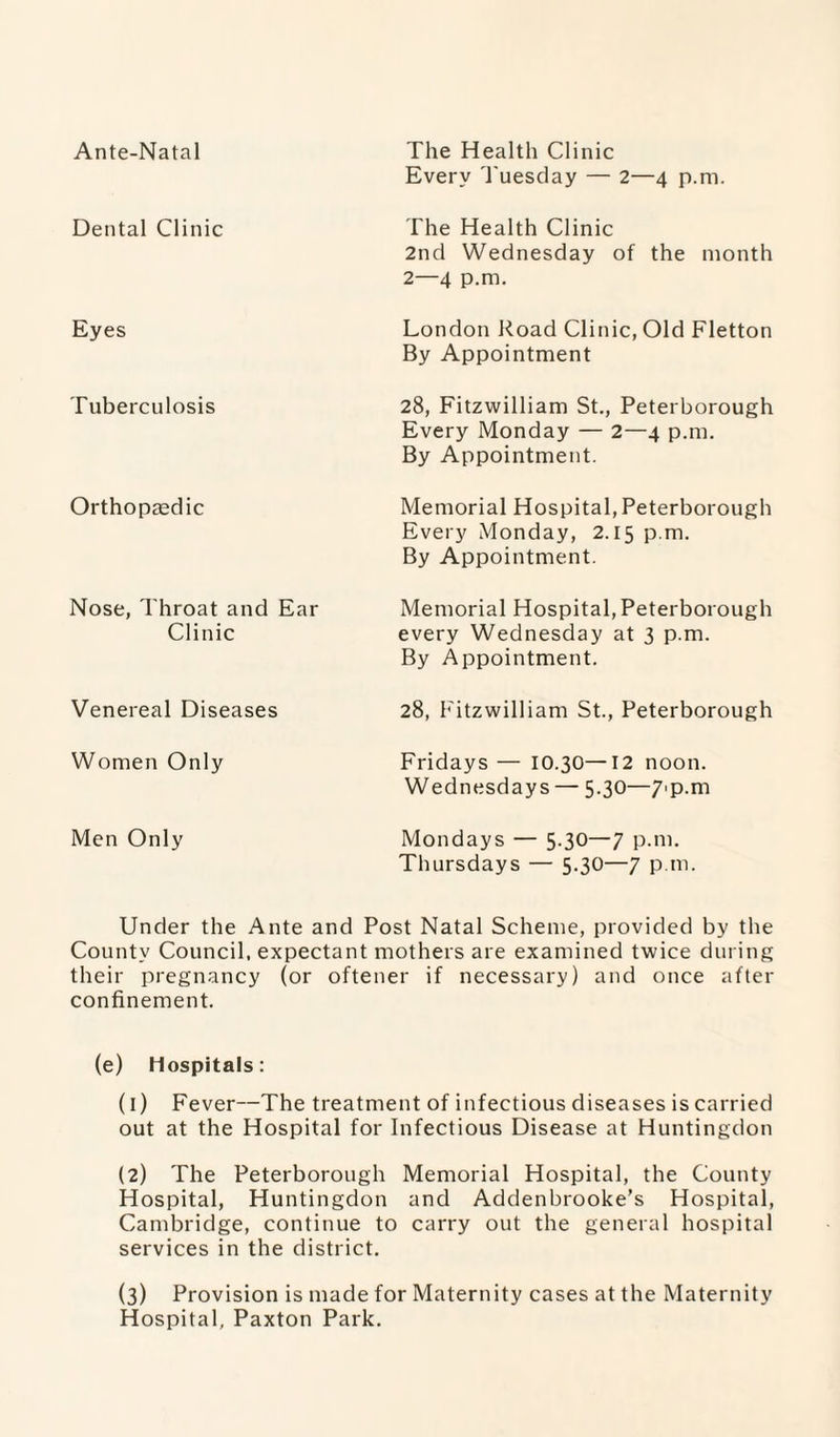 Ante-Natal The Health Clinic Every Tuesday — 2—4 p.m. Dental Clinic The Health Clinic 2nd Wednesday of the month 2—4 p.m. Eyes London Road Clinic, Old Fletton By Appointment Tuberculosis 28, Fitzwilliam St., Peterborough Every Monday — 2—4 p.m. By Appointment. Orthopaedic Memorial Hospital, Peterborough Every Monday, 2.15 p.m. By Appointment. Nose, Throat and Ear Clinic Memorial Hospital, Peterborough every Wednesday at 3 p.m. By Appointment. Venereal Diseases 28, Fitzwilliam St., Peterborough Women Only Fridays — 10.30—12 noon. Wednesdays — 5.30—7'p.m Men Only Mondays — 5.30—7 p.m. Thursdays — 5.30—7 p.m. Under the Ante and Post Natal Scheme, provided by the County Council, expectant mothers are examined twice during their pregnancy (or oftener if necessary) and once after confinement. (e) hospitals: (1) Fever—The treatment of infectious diseases is carried out at the Hospital for Infectious Disease at Huntingdon (2) The Peterborough Memorial Hospital, the County Hospital, Huntingdon and Addenbrooke’s Hospital, Cambridge, continue to carry out the general hospital services in the district. (3) Provision is made for Maternity cases at the Maternity Hospital, Paxton Park.