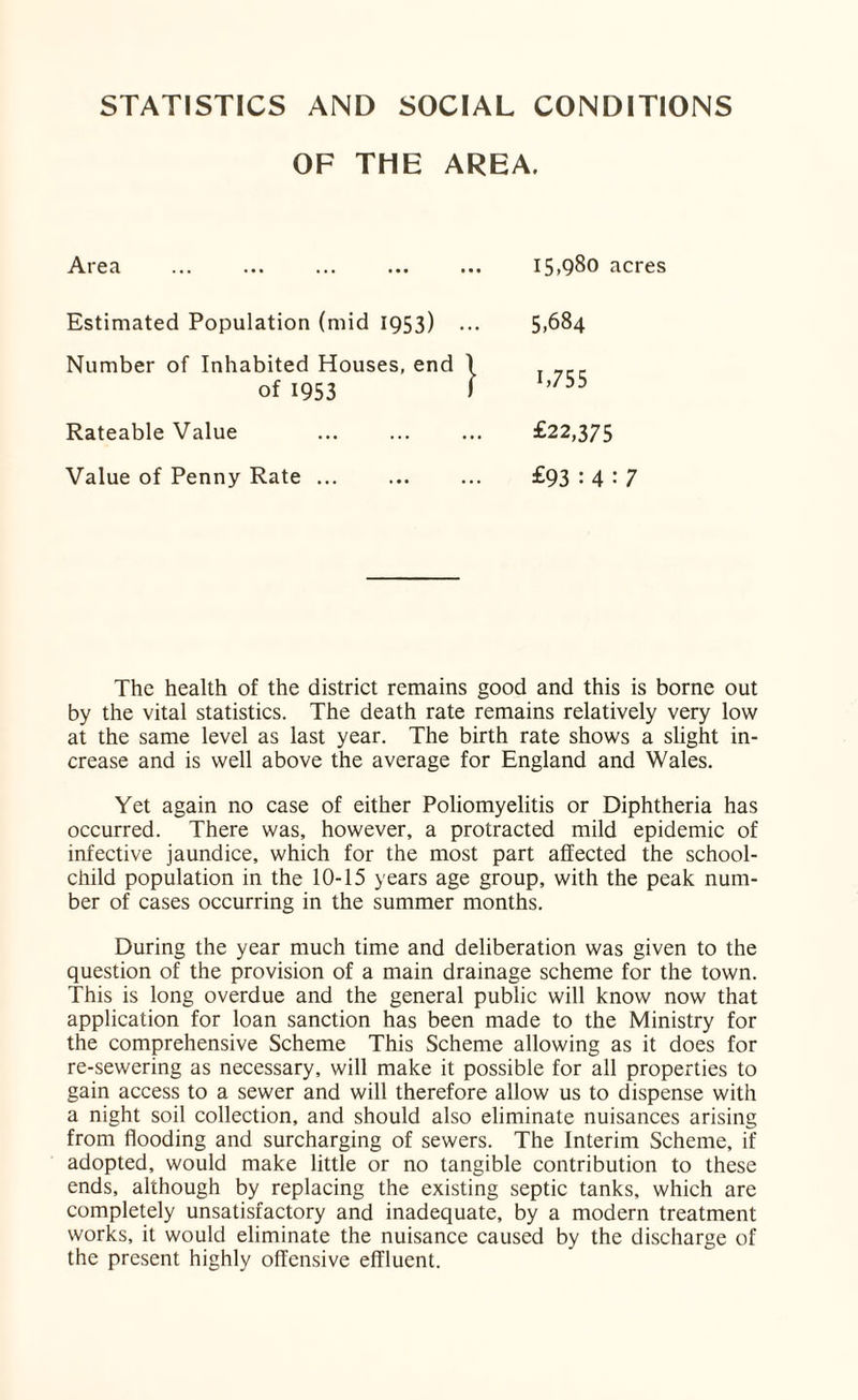 STATISTICS AND SOCIAL CONDITIONS OF THE AREA. Area 15,980 acres Estimated Population (mid 1953) Number of Inhabited Houses, end of 1953 Rateable Value Value of Penny Rate ... 5,684 1,755 £22,375 £93 : 4:7 The health of the district remains good and this is borne out by the vital statistics. The death rate remains relatively very low at the same level as last year. The birth rate shows a slight in¬ crease and is well above the average for England and Wales. Yet again no case of either Poliomyelitis or Diphtheria has occurred. There was, however, a protracted mild epidemic of infective jaundice, which for the most part affected the school- child population in the 10-15 years age group, with the peak num¬ ber of cases occurring in the summer months. During the year much time and deliberation was given to the question of the provision of a main drainage scheme for the town. This is long overdue and the general public will know now that application for loan sanction has been made to the Ministry for the comprehensive Scheme This Scheme allowing as it does for re-sewering as necessary, will make it possible for all properties to gain access to a sewer and will therefore allow us to dispense with a night soil collection, and should also eliminate nuisances arising from flooding and surcharging of sewers. The Interim Scheme, if adopted, would make little or no tangible contribution to these ends, although by replacing the existing septic tanks, which are completely unsatisfactory and inadequate, by a modern treatment works, it would eliminate the nuisance caused by the discharge of the present highly offensive effluent.