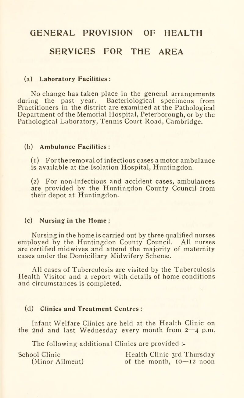 GENERAL PROVISION OF HEALTH SERVICES FOR THE AREA (a) Laboratory Facilities: No change has taken place in the general arrangements during the past year. Bacteriological specimens from Practitioners in the district are examined at the Pathological Department of the Memorial Hospital, Peterborough, or by the Pathological Laboratory, Tennis Court Road, Cambridge. (b) Ambulance Facilities : (1) For the removal of infectious cases a motor ambulance is available at the Isolation Hospital, Huntingdon. (2) For non-infectious and accident cases, ambulances are provided by the Huntingdon County Council from their depot at Huntingdon. (c) Nursing in the Home : Nursing in the home is carried out by three qualified nurses employed by the Huntingdon County Council. All nurses are certified midwives and attend the majority of maternity cases under the Domiciliary Midwifery Scheme. All cases of Tuberculosis are visited by the Tuberculosis Health Visitor and a report with details of home conditions and circumstances is completed. (d) Clinics and Treatment Centres : Infant Welfare Clinics are held at the Health Clinic on the 2nd and last Wednesday every month from 2—4 p.m. The following additional Clinics are provided School Clinic Health Clinic 3rd Thursday (Minor Ailment) of the month, 10—12 noon