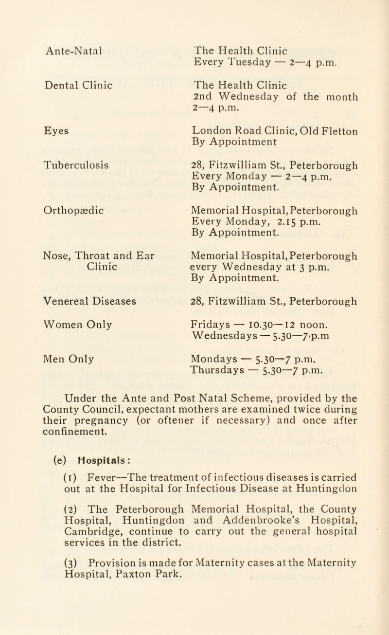 Ante-Natal Dental Clinic Eyes Tuberculosis Orthopaedic Nose, Throat and Ear Clinic Venereal Diseases Women Only The Health Clinic Every Tuesday — 2—4 p.m. The Health Clinic 2nd Wednesday of the month 2—4 p.m. London Road Clinic, Old Fletton By Appointment 28, Fitzwilliam St., Peterborough Every Monday — 2—4 p.m. By Appointment. Memorial Hospital,Peterborough Every Monday, 2.15 p.m. By Appointment. Memorial Hospital, Peterborough every Wednesday at 3 p.m. By Appointment. 28, Fitzwilliam St., Peterborough Fridays — 10.30—12 noon. Wednesdays — 5.30—7>p.m Men Only Mondays — 5.30—7 p.m. Thursdays — 5.30—7 p.m. Under the Ante and Post Natal Scheme, provided by the County Council, expectant mothers are examined twice during their pregnancy (or oftener if necessary) and once after confinement. (e) Hospitals: (1) Fever—The treatment of infectious diseases is carried out at the Hospital for Infectious Disease at Huntingdon (2) The Peterborough Memorial Hospital, the County Hospital, Huntingdon and Addenbrooke’s Hospital, Cambridge, continue to carry out the general hospital services in the district. (3) Provision is made for Maternity cases at the Maternity Hospital, Paxton Park.