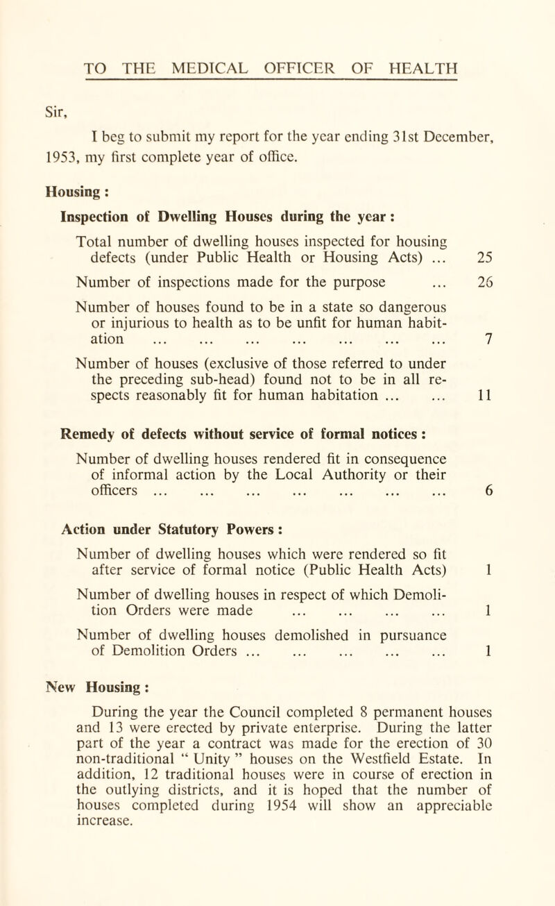 TO THE MEDICAL OFFICER OF HEALTH I beg to submit my report for the year ending 31st December, 1953, my first complete year of office. Housing : Inspection of Dwelling Houses during the year: Total number of dwelling houses inspected for housing defects (under Public Health or Housing Acts) ... 25 Number of inspections made for the purpose ... 26 Number of houses found to be in a state so dangerous or injurious to health as to be unfit for human habit¬ ation . . 7 Number of houses (exclusive of those referred to under the preceding sub-head) found not to be in all re¬ spects reasonably fit for human habitation. 11 Remedy of defects without service of formal notices : Number of dwelling houses rendered fit in consequence of informal action by the Local Authority or their officers. 6 Action under Statutory Powers : Number of dwelling houses which were rendered so fit after service of formal notice (Public Health Acts) 1 Number of dwelling houses in respect of which Demoli¬ tion Orders were made ... ... ... ... 1 Number of dwelling houses demolished in pursuance of Demolition Orders ... 1 New Housing : During the year the Council completed 8 permanent houses and 13 were erected by private enterprise. During the latter part of the year a contract was made for the erection of 30 non-traditional “ Unity ” houses on the Westfield Estate. In addition, 12 traditional houses were in course of erection in the outlying districts, and it is hoped that the number of houses completed during 1954 will show an appreciable increase.