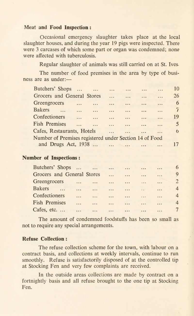 Meat and Food Inspection: Occasional emergency slaughter takes place at the local slaughter houses, and during the year 19 pigs were inspected. There were 3 carcases of which some part or organ was condemned; none were affected with tuberculosis. Regular slaughter of animals was still carried on at St. Ives. The number of food premises in the area by type of busi¬ ness are as under:— Butchers’ Shops. 10 Grocers and General Stores . 26 Greengrocers . 6 Bakers . 7 Confectioners . 19 Fish Premises . 5 Cafes, Restaurants, Hotels . 6 Number of Premises registered under Section 14 of Food and Drugs Act, 1938 . 17 Number of Inspections: Butchers’ Shops. 6 Grocers and General Stores . 9 Greengrocers . 2 Bakers . ... 4 Confectioners . 4 Fish Premises . 4 Cafes, etc. 7 The amount of condemned foodstuffs has been so small as not to require any special arrangements. Refuse Collection: The refuse collection scheme for the town, with labour on a contract basis, and collections at weekly intervals, continue to run smoothly. Refuse is satisfactorily disposed of at the controlled tip at Stocking Fen and very few complaints are received. In the outside areas collections are made by contract on a fortnightly basis and all refuse brought to the one tip at Stocking Fen.