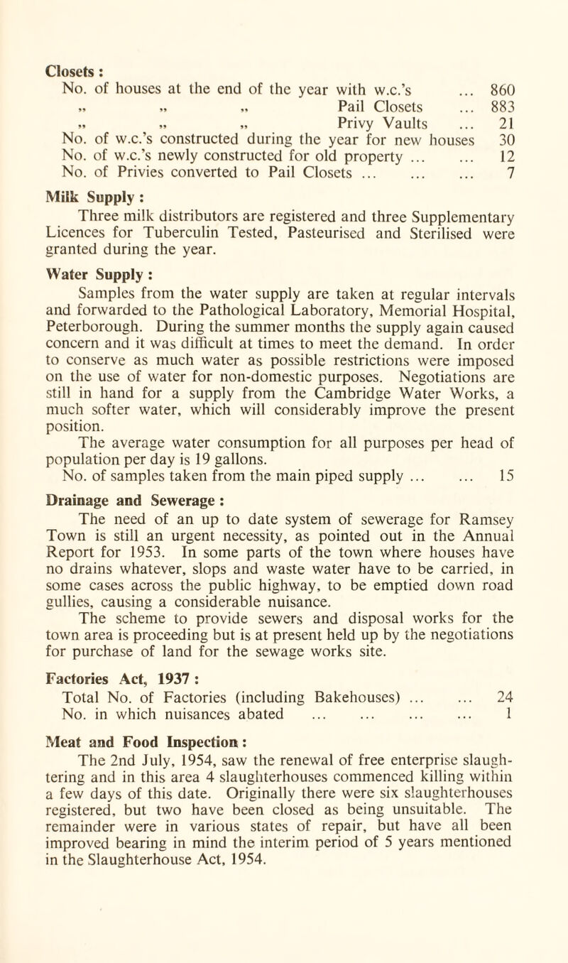 Closets: No. of houses at the end of the year with w.c.’s ... 860 „ „ „ Pail Closets ... 883 » „ „ Privy Vaults ... 21 No. of w.c.’s constructed during the year for new houses 30 No. of w.c.’s newly constructed for old property. 12 No. of Privies converted to Pail Closets. 7 Milk Supply : Three milk distributors are registered and three Supplementary Licences for Tuberculin Tested, Pasteurised and Sterilised were granted during the year. Water Supply : Samples from the water supply are taken at regular intervals and forwarded to the Pathological Laboratory, Memorial Hospital, Peterborough. During the summer months the supply again caused concern and it was difficult at times to meet the demand. In order to conserve as much water as possible restrictions were imposed on the use of water for non-domestic purposes. Negotiations are still in hand for a supply from the Cambridge Water Works, a much softer water, which will considerably improve the present position. The average water consumption for all purposes per head of population per day is 19 gallons. No. of samples taken from the main piped supply. 15 Drainage and Sewerage : The need of an up to date system of sewerage for Ramsey Town is still an urgent necessity, as pointed out in the Annual Report for 1953. In some parts of the town where houses have no drains whatever, slops and waste water have to be carried, in some cases across the public highway, to be emptied down road gullies, causing a considerable nuisance. The scheme to provide sewers and disposal works for the town area is proceeding but is at present held up by the negotiations for purchase of land for the sewage works site. Factories Act, 1937 : Total No. of Factories (including Bakehouses). 24 No. in which nuisances abated ... ... ... ... 1 Meat and Food Inspection: The 2nd July, 1954, saw the renewal of free enterprise slaugh¬ tering and in this area 4 slaughterhouses commenced killing within a few days of this date. Originally there were six slaughterhouses registered, but two have been closed as being unsuitable. The remainder were in various states of repair, but have all been improved bearing in mind the interim period of 5 years mentioned in the Slaughterhouse Act, 1954.