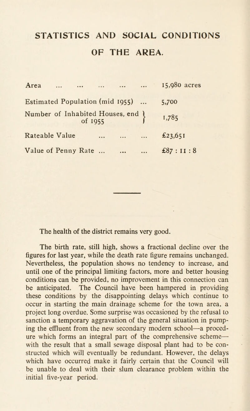 STATISTICS AND SOCIAL CONDITIONS OF THE AREA. Area ... ... ... ... ... 15.980 acres Estimated Population (mid 1955) Number of Inhabited Houses, end of 1955 Rateable Value Value of Penny Rate ... 5,700 1.785 £23,651 £87 : 11 : 8 The health of the district remains very good. The birth rate, still high, shows a fractional decline over the figures for last year, while the death rate figure remains unchanged. Nevertheless, the population shows no tendency to increase, and until one of the principal limiting factors, more and better housing conditions can be provided, no improvement in this connection can be anticipated. The Council have been hampered in providing these conditions by the disappointing delays which continue to occur in starting the main drainage scheme for the town area, a project long overdue. Some surprise was occasioned by the refusal to sanction a temporary aggravation of the general situation in pump¬ ing the effluent from the new secondary modern school—a proced¬ ure which forms an integral part of the comprehensive scheme— with the result that a small sewage disposal plant had to be con¬ structed which will eventually be redundant. However, the delays which have occurred make it fairly certain that the Council will be unable to deal with their slum clearance problem within the initial five-year period.