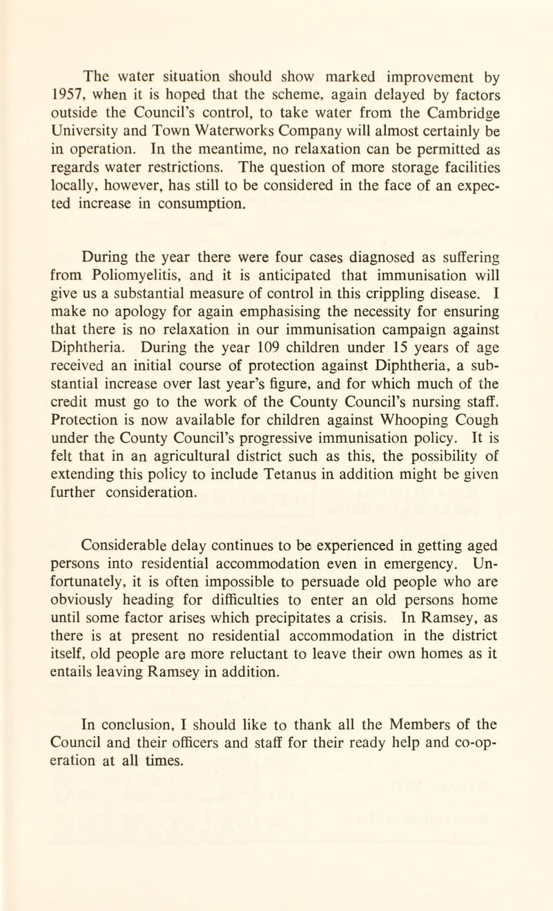 The water situation should show marked improvement by 1957, when it is hoped that the scheme, again delayed by factors outside the Council’s control, to take water from the Cambridge University and Town Waterworks Company will almost certainly be in operation. In the meantime, no relaxation can be permitted as regards water restrictions. The question of more storage facilities locally, however, has still to be considered in the face of an expec¬ ted increase in consumption. During the year there were four cases diagnosed as suffering from Poliomyelitis, and it is anticipated that immunisation will give us a substantial measure of control in this crippling disease. I make no apology for again emphasising the necessity for ensuring that there is no relaxation in our immunisation campaign against Diphtheria. During the year 109 children under 15 years of age received an initial course of protection against Diphtheria, a sub¬ stantial increase over last year’s figure, and for which much of the credit must go to the work of the County Council’s nursing staff. Protection is now available for children against Whooping Cough under the County Council’s progressive immunisation policy. It is felt that in an agricultural district such as this, the possibility of extending this policy to include Tetanus in addition might be given further consideration. Considerable delay continues to be experienced in getting aged persons into residential accommodation even in emergency. Un¬ fortunately, it is often impossible to persuade old people who are obviously heading for difficulties to enter an old persons home until some factor arises which precipitates a crisis. In Ramsey, as there is at present no residential accommodation in the district itself, old people are more reluctant to leave their own homes as it entails leaving Ramsey in addition. In conclusion, I should like to thank all the Members of the Council and their officers and staff for their ready help and co-op¬ eration at all times.