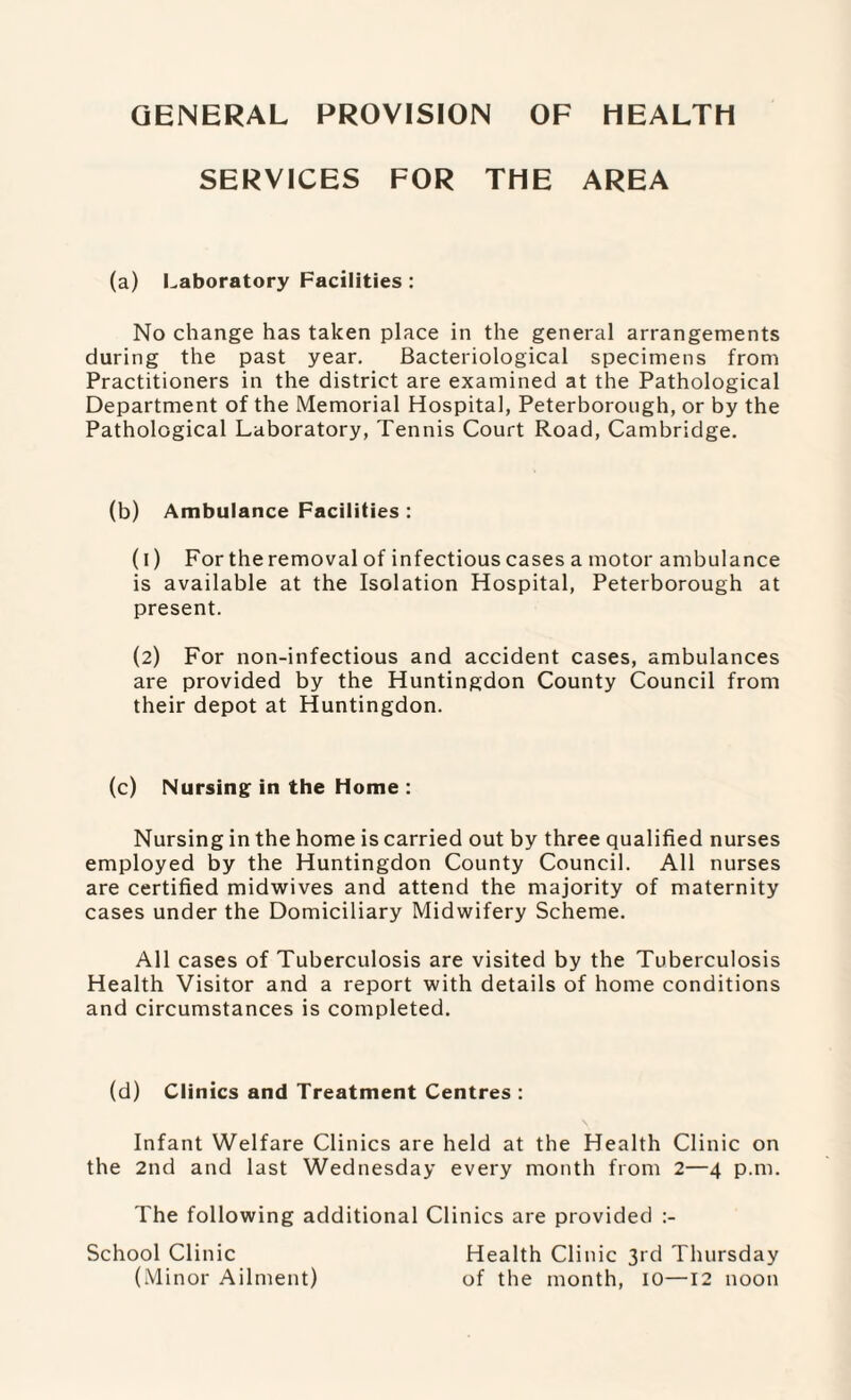 GENERAL PROVISION OF HEALTH SERVICES FOR THE AREA (a) Laboratory Facilities : No change has taken place in the general arrangements during the past year. Bacteriological specimens from Practitioners in the district are examined at the Pathological Department of the Memorial Hospital, Peterborough, or by the Pathological Laboratory, Tennis Court Road, Cambridge. (b) Ambulance Facilities : (1) For the removal of infectious cases a motor ambulance is available at the Isolation Hospital, Peterborough at present. (2) For non-infectious and accident cases, ambulances are provided by the Huntingdon County Council from their depot at Huntingdon. (c) Nursing in the Home : Nursing in the home is carried out by three qualified nurses employed by the Huntingdon County Council. All nurses are certified midwives and attend the majority of maternity cases under the Domiciliary Midwifery Scheme. All cases of Tuberculosis are visited by the Tuberculosis Health Visitor and a report with details of home conditions and circumstances is completed. (d) Clinics and Treatment Centres : Infant Welfare Clinics are held at the Health Clinic on the 2nd and last Wednesday every month from 2—4 p.m. The following additional Clinics are provided School Clinic Health Clinic 3rd Thursday (Minor Ailment) of the month, 10—12 noon