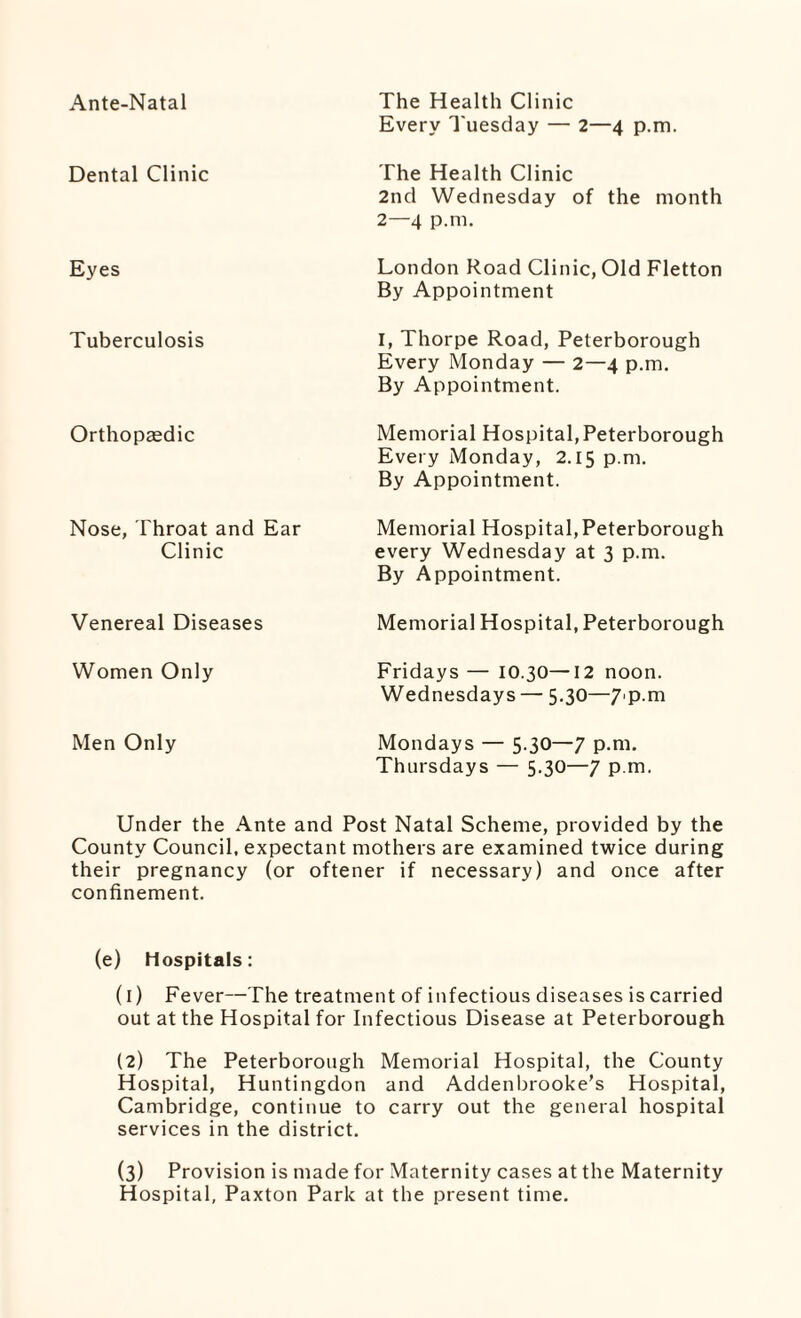 Ante-Natal The Health Clinic Every Tuesday — 2—4 p.m. Dental Clinic The Health Clinic 2nd Wednesday of the month 2—4 p.m. Eyes London Road Clinic, Old Fletton By Appointment Tuberculosis I, Thorpe Road, Peterborough Every Monday — 2—4 p.m. By Appointment. Orthopaedic Memorial Hospital, Peterborough Every Monday, 2.15 p.m. By Appointment. Nose, Throat and Ear Clinic Memorial Hospital,Peterborough every Wednesday at 3 p.m. By Appointment. Venereal Diseases Memorial Hospital, Peterborough Women Only Fridays — 10.30—12 noon. Wednesdays — 5.30—7'P.m Men Only Mondays — 5.30—7 p.m. Thursdays — 5.30—7 p.m. Under the Ante and Post Natal Scheme, provided by the County Council, expectant mothers are examined twice during their pregnancy (or oftener if necessary) and once after confinement. (e) Hospitals: (1) Fever—The treatment of infectious diseases is carried out at the Hospital for Infectious Disease at Peterborough (2) The Peterborough Memorial Hospital, the County Hospital, Huntingdon and Addenbrooke’s Hospital, Cambridge, continue to carry out the general hospital services in the district. (3) Provision is made for Maternity cases at the Maternity Hospital, Paxton Park at the present time.